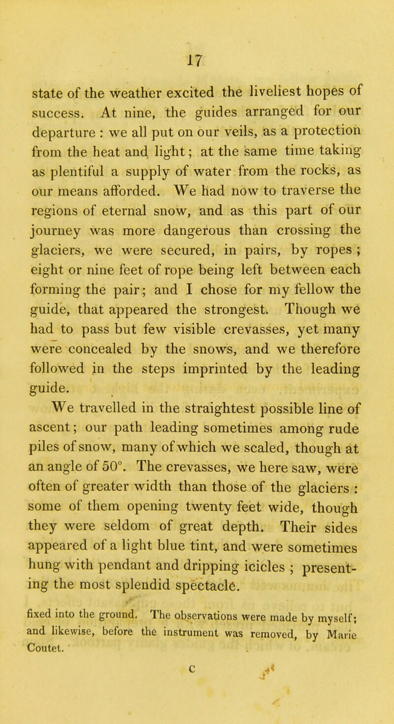 state of the weather excited the liveliest hopes of success. At nine, the guides arranged for our departure : we all put on our veils, as a protection from the heat and light; at the same time taking as plentiful a supply of water from the rocks, as our means afforded. We had now to traverse the regions of eternal snow, and as this part of our journey was more dangerous than crossing the glaciers, we were secured, in pairs, by ropes ; eight or nine feet of rope being left between each forming the pair; and I chose for my fellow the guide, that appeared the strongest. Though we had to pass but few visible crevasses, yet many were concealed by the snows, and we therefore followed in the steps imprinted by the leading guide. We travelled in the straightest possible line of ascent; our path leading sometimes among rude piles of snow, many of which we scaled, though at an angle of 50°. The crevasses, we here saw, were often of greater width than those of the glaciers : some of them opening twenty feet wide, though they were seldom of great depth. Their sides appeared of a light blue tint, and were sometimes hung with pendant and dripping icicles ; present- ing the most splendid spectacle. fixed into the ground. The observations were made by myself; and likewise, before the instrument was removed, by Marie Coutet.