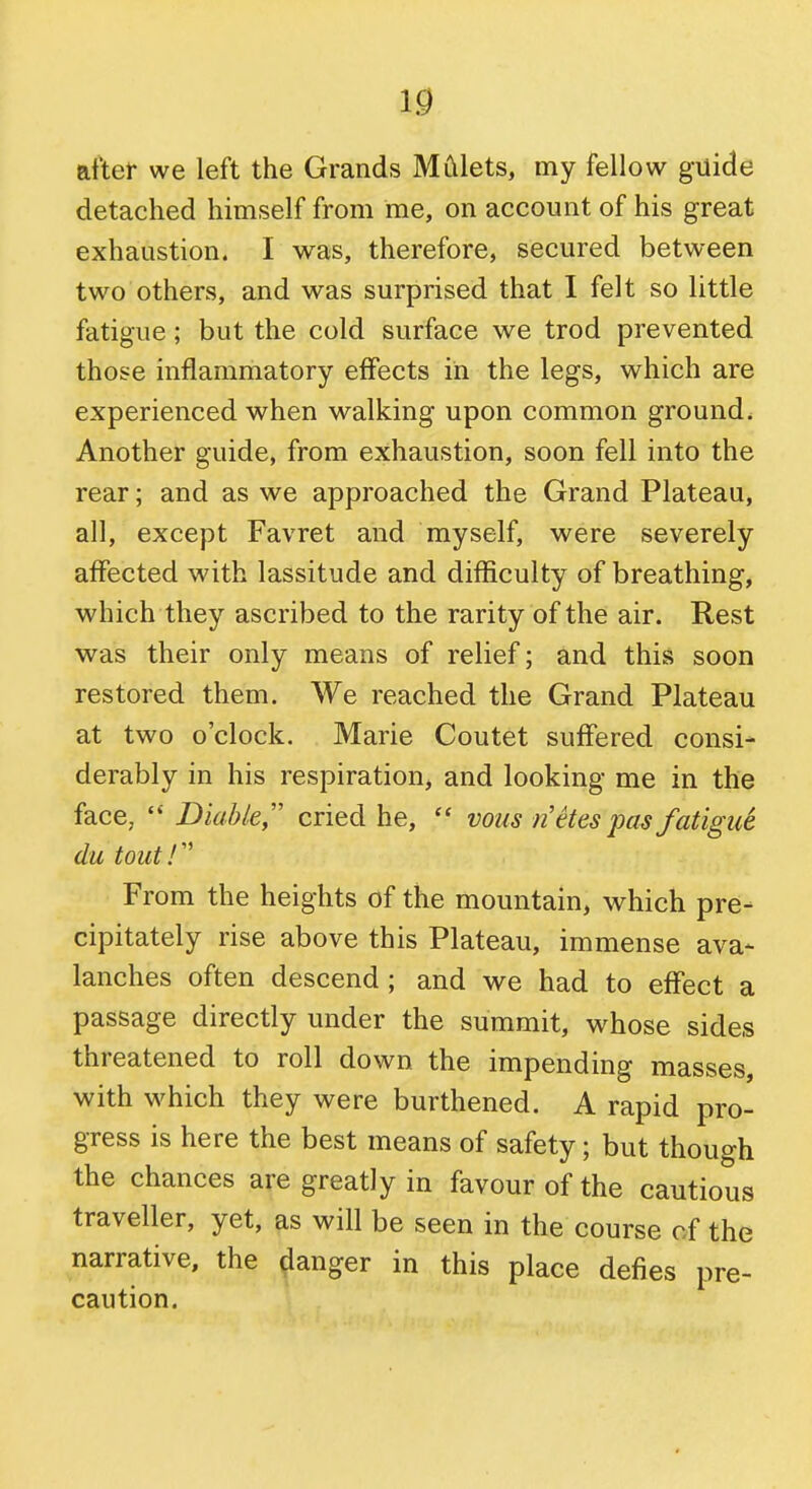 after we left the Grands MCilets, my fellow guide detached himself from me, on account of his great exhaustion. I was, therefore, secured between two others, and was surprised that I felt so little fatigue; but the cold surface we trod prevented those inflammatory effects in the legs, which are experienced when walking upon common ground. Another guide, from exhaustion, soon fell into the rear; and as we approached the Grand Plateau, all, except Favret and myself, were severely affected with lassitude and difficulty of breathing, which they ascribed to the rarity of the air. Rest was their only means of relief; and this soon restored them. We reached the Grand Plateau at two o'clock. Marie Coutet suffered consi- derably in his respiration, and looking me in the face, Diable cried he, voiis )i etes pas fatigu6 du tout!'' From the heights of the mountain, which pre- cipitately rise above this Plateau, immense ava- lanches often descend ; and we had to effect a passage directly under the summit, whose sides threatened to roll down the impending masses, with which they were burthened. A rapid pro- gress is here the best means of safety; but though the chances are greatly in favour of the cautious traveller, yet, as will be seen in the course of the narrative, the danger in this place defies pre- caution.