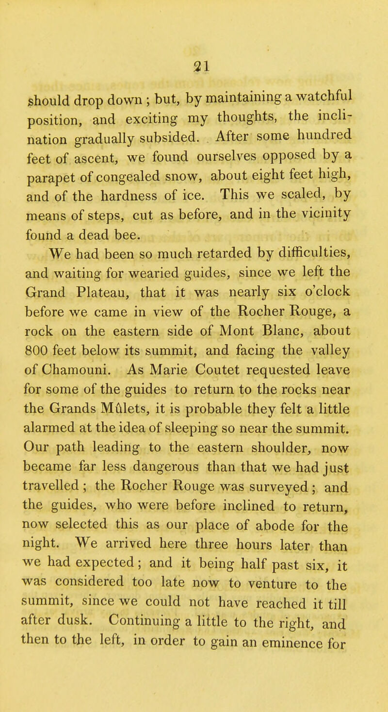 should drop down ; but, by maintaining a watchful position, and exciting my thoughts, the incli- nation gradually subsided. After some hundred feet of ascent, we found ourselves opposed by a parapet of congealed snow, about eight feet high, and of the hardness of ice. This we scaled, by means of steps, cut as before, and in the vicinity found a dead bee. We had been so much retarded by difficulties, and waiting for wearied guides, since we left the Grand Plateau, that it was nearly six o'clock before we came in view of the Rocher Rouge, a rock on the eastern side of Mont Blanc, about 800 feet below its summit, and facing the valley of Chamouni. As Marie Coutet requested leave for some of the guides to return to the rocks near the Grands Mulcts, it is probable they felt a little alarmed at the idea of sleeping so near the summit. Our path leading to the eastern shoulder, now became far less dangerous than that we had just travelled ; the Rocher Rouge was surveyed ; and the guides, who were before inclined to return, now selected this as our place of abode for the night. We arrived here three hours later than we had expected; and it being half past six, it was considered too late now to venture to the summit, since we could not have reached it till after dusk. Continuing a little to the right, and then to the left, in order to gain an eminence for