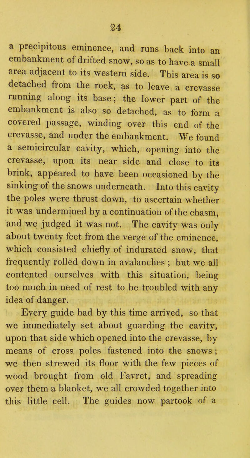 a precipitous eminence, and runs back into an embankment of drifted snow, so as to have a small area adjacent to its western side. This area is so detached from the rock, as to leave a crevasse running along its base; the lower part of the embankment is also so detached, as to form a covered passage, winding over this end of the crevasse, and under the embankment. We found a semicircular cavity, which, opening into the crevasse, upon its near side and close to its brink, appeared to have been occasioned by the sinking of the snows underneath. Into this cavity the poles were thrust down, to ascertain whether it was undermined by a continuation of the chasm, and we judged it was not. The cavity was only about twenty feet from the verge of the eminence, which consisted chiefly of indurated snow, that frequentl}'^ rolled down in avalanches ; but we all contented ourselves with this situation, being too much in need of rest to be troubled with any idea of danger. Every guide had by this time arrived, so that we immediately set about guarding the cavity, upon that side which opened into the crevasse, by means of cross poles fastened into the snows; we then strewed its floor with the few pieces of wood brought from old Favret, and spreading over them a blanket, we all crowded together into this little cell. The guides now partook of a