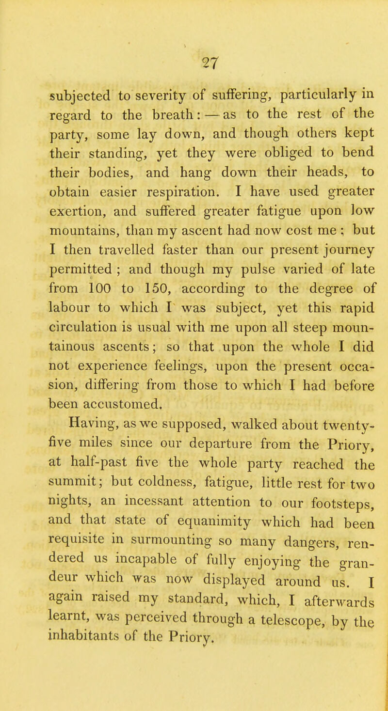 subjected to severity of suffering, particularly in regard to the breath: — as to the rest of the party, some lay down, and though others kept their standing, yet they were obliged to bend their bodies, and hang down their heads, to obtain easier respiration. I have used greater exertion, and suffered greater fatigue upon low mountains, than my ascent had now cost me ; but I then travelled faster than our present journey permitted ; and though my pulse varied of late from 100 to 150, according to the degree of labour to which I was subject, yet this rapid circulation is usual with me upon all steep moun- tainous ascents; so that upon the whole I did not experience feelings, upon the present occa- sion, differing from those to which I had before been accustomed. Having, as we supposed, walked about twenty- five miles since our departure from the Priory, at half-past five the whole party reached the summit; but coldness, fatigue, little rest for two nights, an incessant attention to our footsteps, and that state of equanimity which had been requisite in surmounting so many dangers, ren- dered us incapable of fully enjoying the gran- deur which was now displayed around us. I again raised my standard, which, I afterwards learnt, was perceived through a telescope, by the inhabitants of the Priory.
