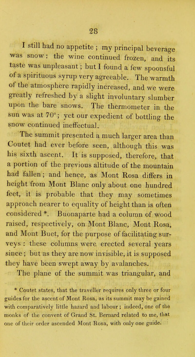 I still had no appetite ; my principal beverage was snow: the wine continued frozen, and its taste was unpleasant; but 1 found a few spoonsful of a spirituous syrup very agreeable. The warmth of the atmosphere rapidly increased, and we were greatly refreshed by a slight involuntary slumber upon the bare snows. The thermometer in the sun was at 70°; yet our expedient of bottling the snow continued ineffectual. The summit presented a much larger area than Coutet had ever before seen, although this was his sixth ascent. It is supposed, therefore, that a portion of the previous altitude of the mountain had fallen; and hence, as Mont Rosa differs in height from Mont Blanc only about one hundred feet, it is probable that they may sometimes approach nearer to equality of height than is often considered *. Buonaparte had a column of wood raised, respectively, on Mont Blanc, Mont Rosa, and Mont Buet, for the purpose of facilitating sur- veys : these columns were erected several years since; but as they are now invisible, it is supposed they have been swept away by avalanches. The plane of the summit was triangular, and * Coutet states, that the traveller requires only three or four guides for the ascent of Mont Rosa, as its summit may be gained with comparatively little hazard and labour ; indeed, one of the monks of the convent of Grand St. Bernard related to me, that one of their order ascended Mont Rosa, with only one guide.