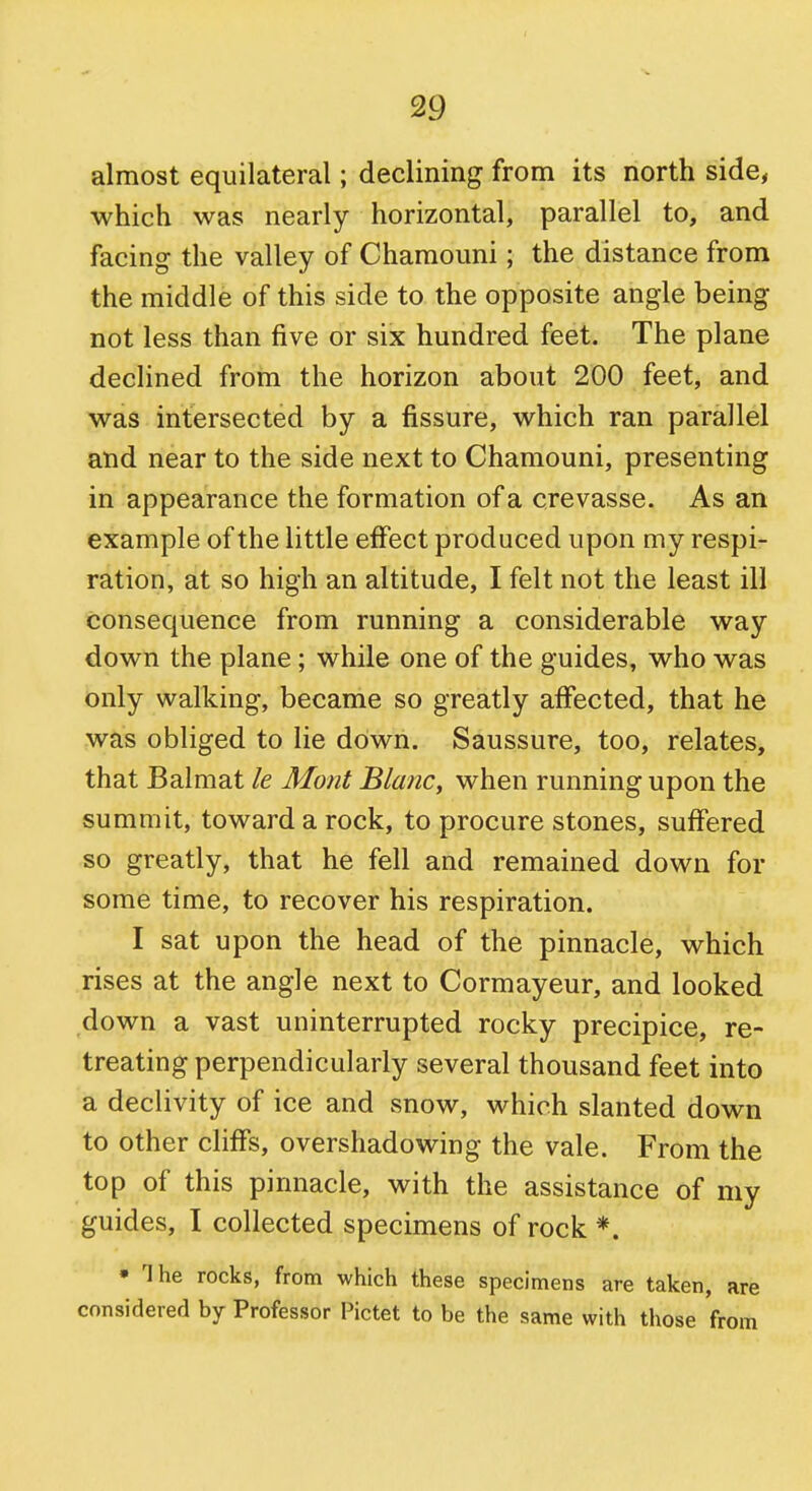 almost equilateral; declining from its north side, which was nearly horizontal, parallel to, and facing the valley of Chamouni; the distance from the middle of this side to the opposite angle being not less than five or six hundred feet. The plane declined from the horizon about 200 feet, and was intersected by a fissure, which ran parallel and near to the side next to Chamouni, presenting in appearance the formation of a crevasse. As an example of the little effect produced upon my respi- ration, at so high an altitude, I felt not the least ill consequence from running a considerable way down the plane; while one of the guides, who was only walking, became so greatly affected, that he was obliged to lie down. Saussure, too, relates, that Balmat le Mont Blanc, when running upon the summit, toward a rock, to procure stones, suffered so greatly, that he fell and remained down for some time, to recover his respiration. I sat upon the head of the pinnacle, which rises at the angle next to Cormayeur, and looked down a vast uninterrupted rocky precipice, re- treating perpendicularly several thousand feet into a declivity of ice and snow, which slanted down to other cliffs, overshadowing the vale. From the top of this pinnacle, with the assistance of my guides, I collected specimens of rock *. • The rocks, from which these specimens are taken, are considered by Professor Pictet to be the same with those from
