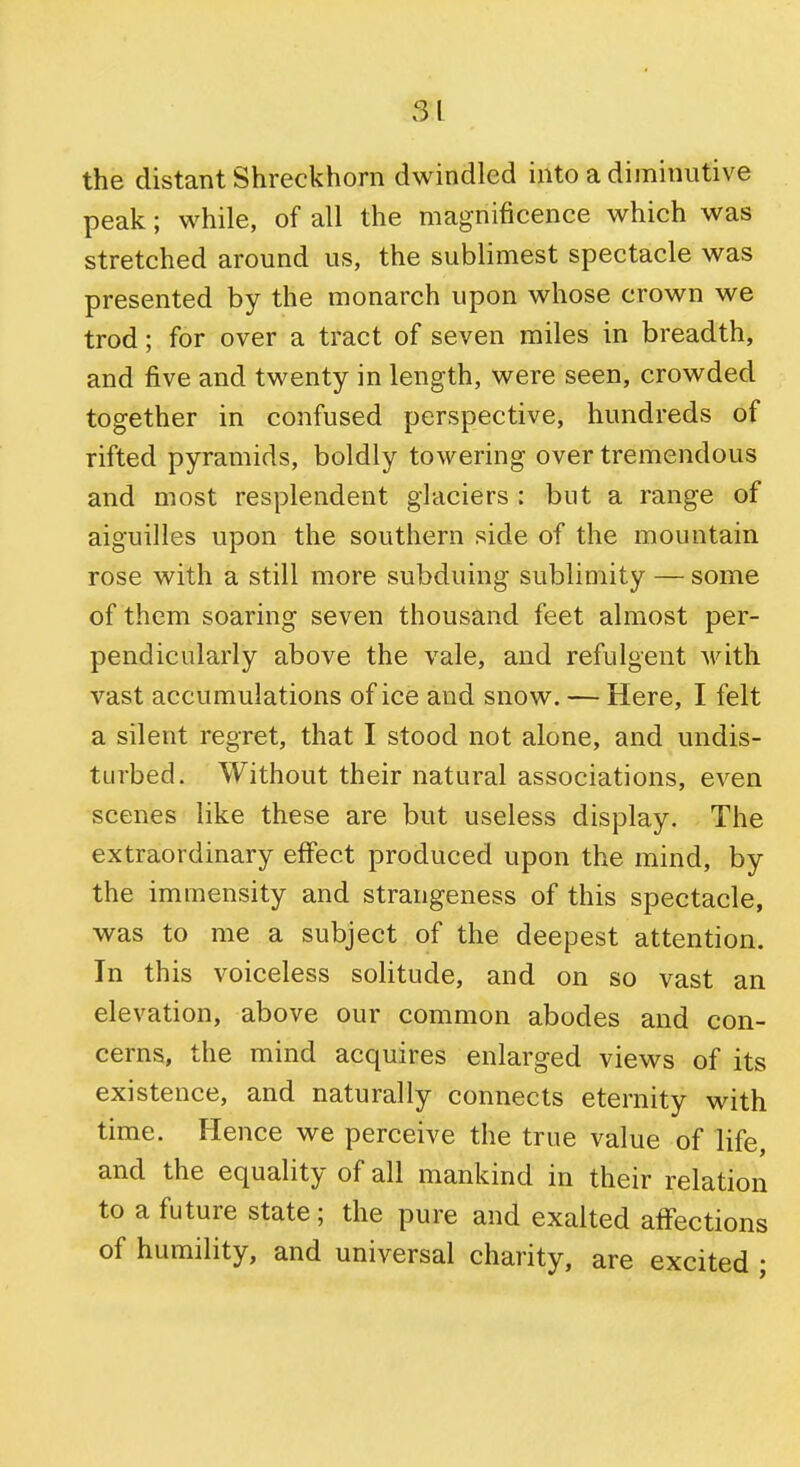 51 the distant Shreckhorn dwindled into a diminutive peak; while, of all the magnificence which was stretched around us, the sublimest spectacle was presented by the monarch upon whose crown we trod; for over a tract of seven miles in breadth, and five and twenty in length, were seen, crowded together in confused perspective, hundreds of rifted pyramids, boldly towering over tremendous and most resplendent glaciers : but a range of aiguilles upon the southern side of the mountain rose with a still more subduing sublimity — some of them soaring seven thousand feet almost per- pendicularly above the vale, and refulgent ^vith vast accumulations of ice and snow. — Here, I felt a silent regret, that I stood not alone, and undis- turbed. Without their natural associations, even scenes like these are but useless display. The extraordinary effect produced upon the mind, by the immensity and strangeness of this spectacle, was to me a subject of the deepest attention. In this voiceless solitude, and on so vast an elevation, above our common abodes and con- cerns, the mind acquires enlarged views of its existence, and naturally connects eternity with time. Hence we perceive the true value of life, and the equality of all mankind in their relation to a future state; the pure and exalted affections of humility, and universal charity, are excited ;