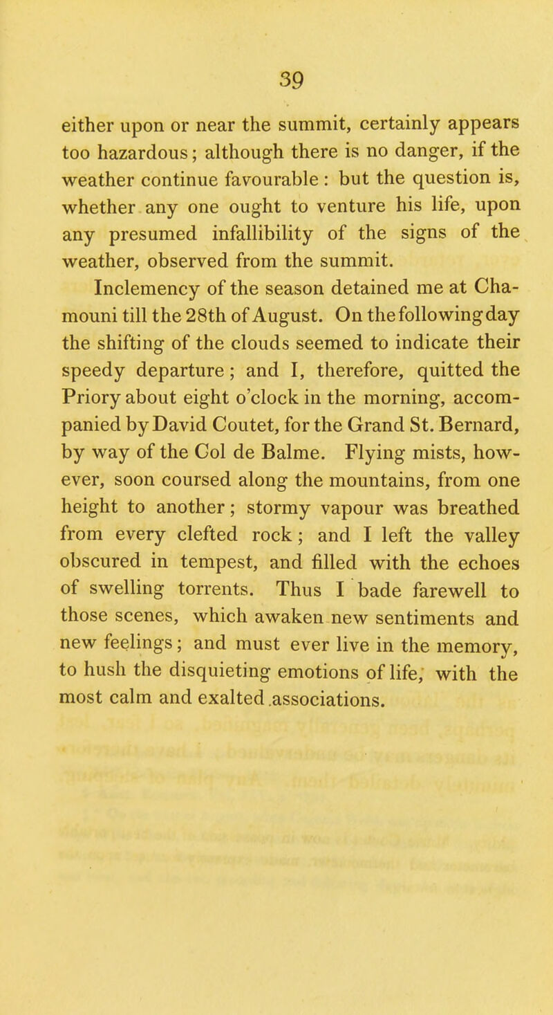 either upon or near the summit, certainly appears too hazardous; although there is no danger, if the weather continue favourable : but the question is, whether any one ought to venture his life, upon any presumed infallibility of the signs of the weather, observed from the summit. Inclemency of the season detained me at Cha- mouni till the 2 8th of August. On the following day the shifting of the clouds seemed to indicate their speedy departure; and I, therefore, quitted the Priory about eight o'clock in the morning, accom- panied by David Coutet, for the Grand St. Bernard, by way of the Gol de Balme. Flying mists, how- ever, soon coursed along the mountains, from one height to another; stormy vapour was breathed from every clefted rock; and I left the valley obscured in tempest, and filled with the echoes of swelling torrents. Thus I bade farewell to those scenes, which awaken new sentiments and new feelings; and must ever live in the memory, to hush the disquieting emotions of life, with the most calm and exalted .associations.