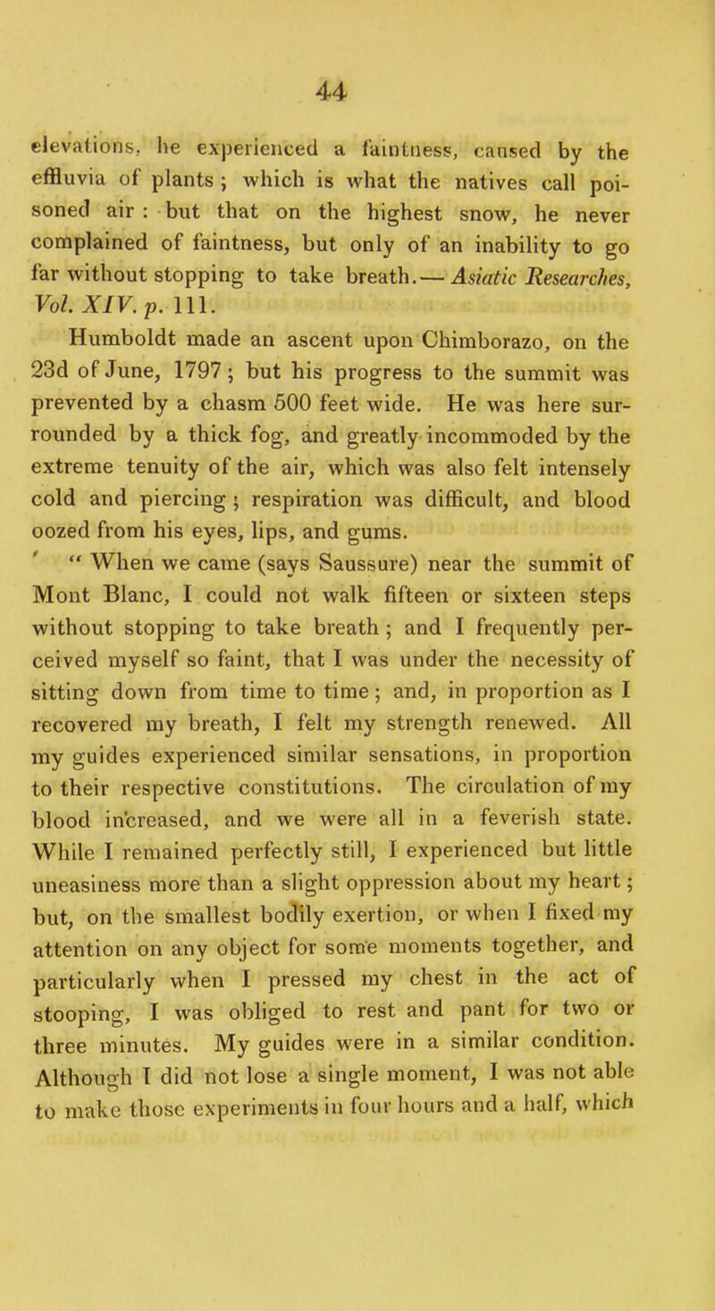elevations, he experienced a faintness, caused by the effluvia of plants ; which is what the natives call poi- soned air : but that on the highest snow, he never complained of faintness, but only of an inability to go far without stopping to take breath.— Asiatic Researches, Vol. XIV. p. 111. Humboldt made an ascent upon Chimborazo, on the 23d of June, 1797; but his progress to the summit was prevented by a chasm 500 feet wide. He was here sur- rounded by a thick fog, and greatly incommoded by the extreme tenuity of the air, which was also felt intensely cold and piercing • respiration was difficult, and blood oozed from his eyes, lips, and gums.  When we came (says Saussure) near the summit of Mont Blanc, I could not walk fifteen or sixteen steps without stopping to take breath; and I frequently per- ceived myself so faint, that I was under the necessity of sitting down from time to time; and, in proportion as I recovered my breath, I felt my strength renewed. All my guides experienced similar sensations, in proportion to their respective constitutions. The circulation of ray blood increased, and we were all in a feverish state. While I remained perfectly still, I experienced but little uneasiness more than a slight oppression about my heart; but, on the smallest bodily exertion, or when I fixed my attention on any object for some moments together, and particularly when I pressed my chest in the act of stooping, I was obliged to rest and pant for two or three minutes. My guides were in a similar condition. Althou-h T did not lose a single moment, I was not able to make those experiments in four hours and a half, which