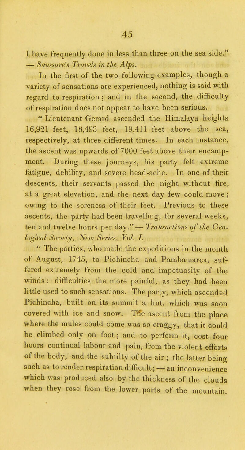 I have frequently done in less than three on the sea side. — Saussure's Travels in the Alps. In the first of the two following examples, though a variety of sensations are experienced, nothing is said with regard to respiration; and in the second, the difficulty of respiration does not appear to have been serious. Lieutenant Gerard ascended the Himalaya heights 16,921 feet, 18,493 feet, 19,411 feet above the sea, respectively, at three different times. In each instance, the ascent was upwards of 7000 feet above their encamp- ment. During these journeys, his party felt extreme fatigue, debility, and severe head-ache. In one of their descents, their servants passed the night without fire, at a great elevation, and the next day few could move; owing to the soreness of their feet. Previous to these ascents, the party had been travelling, for several weeks, ten and twelve hours per day.— Transactions of the Geo- logical Society, New Series, Vol. I.  The parties, who made the expeditions in the month of August, 1745, to Pichincha and Pambamarca, suf- fered extremely from the cold and impetuosity of the winds: difficulties the more painful, as they had been little used to such sensations. The party, which ascended Pichincha, built on its summit a hut, which was soon covered with ice and snow. Tffe ascent from the place where the mules could come was so craggy, that it could be climbed only on foot; and to perform it, cost four hours continual labour and pain, from the violent efforts of the body, and the subtilty of the air ; the latter being such as to render respiration difficult; — an inconvenience which was produced also by the thickness of the clouds when they rose from the lower parts of the mountain.