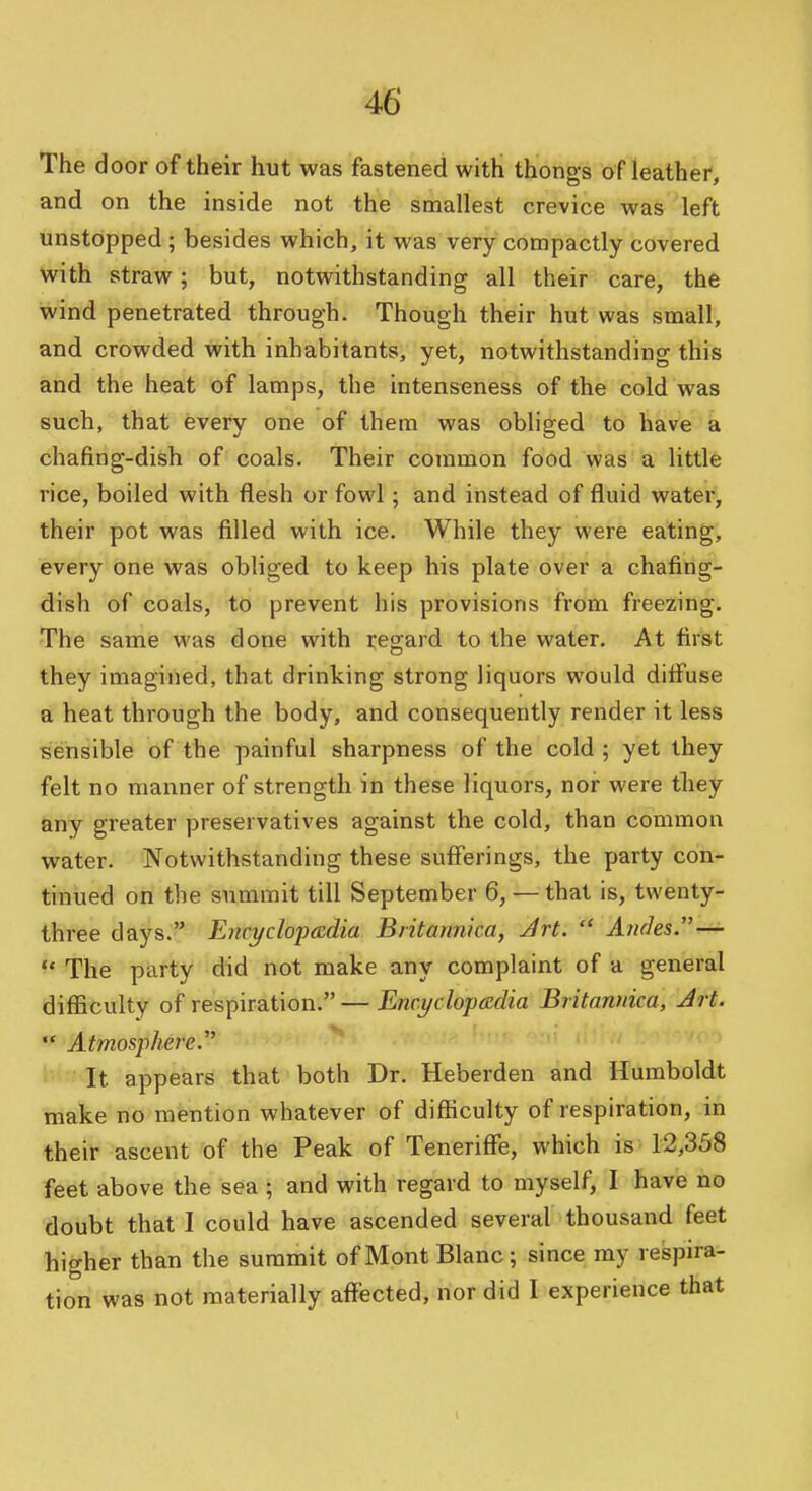 The door of their hut was fastened with thongs of leather, and on the inside not the smallest crevice was left unstopped; besides which, it was very compactly covered with straw; but, notwithstanding all their care, the wind penetrated through. Though their hut was small, and crowded with inhabitants, yet, notwithstanding this and the heat of lamps, the intenseness of the cold was such, that every one of them was obliged to have a chafing-dish of coals. Their common food was a little rice, boiled with flesh or fowl; and instead of fluid water, their pot was filled with ice. While they were eating, every one was obliged to keep his plate over a chafing- dish of coals, to prevent his provisions from freezing. The same was done with regard to the water. At first they imagined, that drinking strong liquors would ditf'use a heat through the body, and consequently render it less sensible of the painful sharpness of the cold; yet they felt no manner of strength in these liquors, nor were tliey any greater preservatives against the cold, than common water. Notwithstanding these sufferings, the party con- tinued on the summit till September 6, — that is, twenty- three days. Enci/clopadia Britannka, Art.  Andes.— ^' The party did not make any complaint of a general difficulty of respiration. — Encyclopedia Britannka, Jrt.  Atmosphere.'' It appears that both Dr. Heberden and Humboldt make no mention whatever of difficulty of respiration, in their ascent of the Peak of Teneriffe, which is 12,358 feet above the sea ; and with regard to myself, I have no doubt that I could have ascended several thousand feet higher than the summit of Mont Blanc; since my respira- tion was not materially affected, nor did I experience that