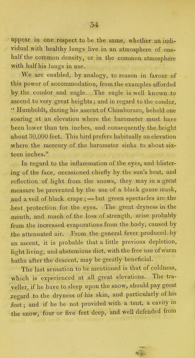 appear in one respectto.be the same, whether an indi- vidual with healthy lungs live in an atmosphere of one- half the common density, or in the common atmosphere with half his lungs in use. We are enabled, by analogy, to reason in favour of this power of accommodation, from the examples afforded by the condor and eagle. The eagle is well known .to ascend to very great heights ; and in regard to the condor, Humboldt3 during his ascent of Chimborazo, beheld one soaring at an elevation where the barometer must have been lower than ten inches, and consequently the height about 30,000 feet. This bird prefers habitually an elevation where the mercury,of the barometer sinks to about six- teen inches. In regard to the inflammation of the eyes, and blister- ing of the face, occasioned chiefly by the sun's heat, and reflection of light from the snows, they may in a.great measure be prevented by the use of a black gauze mask, .and a veil of black crape ; — but green spectacles are.the •best protection for the eyes. The great dryness in the mouth, and much of the loss of strength, arise probably from the increased evaporations from the body, caused by ,the attenuated air. From the general fever produced, by an ascent, it is probable that a little previous depletion, light living, and abstemious diet, with the free use of warm baths after the descent, may be greatly beneficial. The last sensation to be mentioned is that of coldness, ■which is experienced at .all great elevations. The tra- veller, if he have to sleep upon the snow, should pay great regard to the dryness of his skin, and particularly of his feet; and if he be not provided with a tent, a cavity m the snow, four or five feet deep, and well defended from