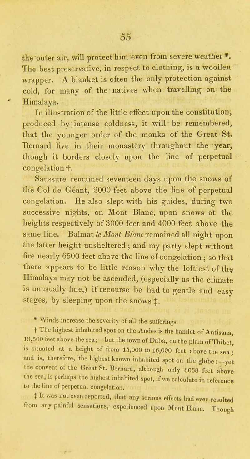 the outer air, will protect him even from severe weather*. The best preservative, in respect to clothing, is a woollen wrapper. A blanket is often the only protection against cold, for many of the natives when travelling on the Himalaya. In illustration of the little effect upon the constitution, produced by intense coldness, it will be remembered, that the younger order of the monks of the Great St; Bernard live in their monastery throughout the year, though it borders closely upon the line of perpetual congelation f. Saussure remained seventeen days upon the snows of the Col de Geant, 2000 feet above the line of perpetual congelation. He also slept with his guides, during two successive nights, on Mont Blanc, upon snows at the heights respectively of 3000 feet and 4000 feet above the same line. Balmat le Mont Blanc remained all night upon the latter height unsheltered ; and my party slept without fire nearly 6500 feet above the line of congelation ; so that there appears to be little reason why the loftiest of th^ Himalaya may not be ascended, (especially as the climate is unusually fine,) if recourse be had to gentle and easy stages, by sleeping upon the snows %. • Winds increase the severity of all the sufferings. t The highest inhabited spot on the Andes is the hamlet of Antisana, 13,500 feet above the sea;—but the townof Daba, on the plain of Thibet is situated at a height of from 15,000 to 16,000 feet above the sea • and is, therefore, the highest known inhabited spot on the globe :—yet the convent of the Great St. Bernard, although only 8038 feet above the sea, is perhaps the highest inhabited spot, if we calculate in reference to the line of perpetual congelation. t It was not even reported, that any serious effects had ever resulted from any painful sensations, experienced upon Mont Blanc. Though