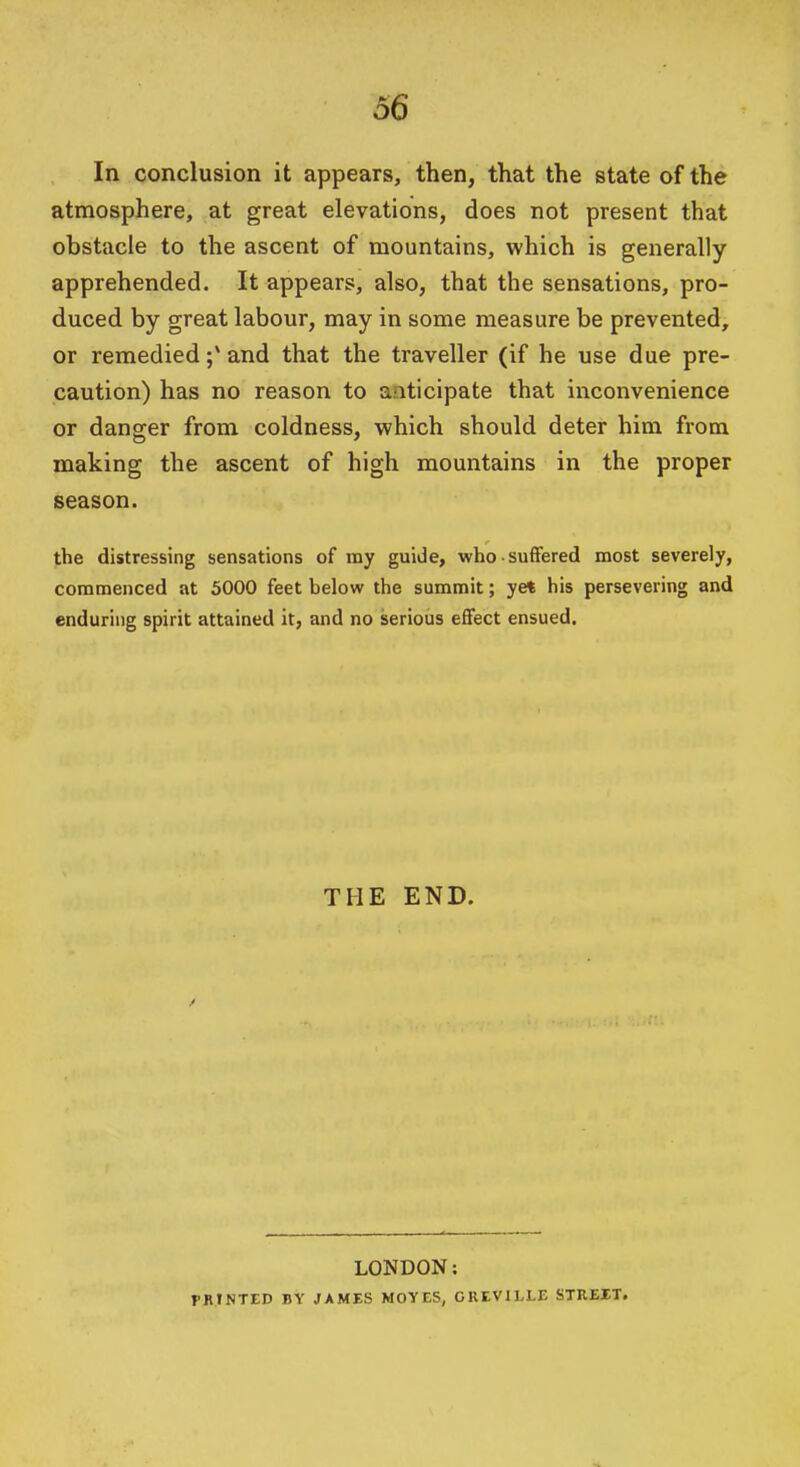 In conclusion it appears, then, that the state of the atmosphere, at great elevations, does not present that obstacle to the ascent of mountains, which is generally apprehended. It appears, also, that the sensations, pro- duced by great labour, may in some measure be prevented, or remedied and that the traveller (if he use due pre- caution) has no reason to anticipate that inconvenience or danger from coldness, which should deter him from making the ascent of high mountains in the proper season. the distressing sensations of my guide, who suffered most severely, commenced at 5000 feet below the summit; ye* his persevering and enduring spirit attained it, and no serious effect ensued. THE END. LONDON: PRINTED BY JAMES MOYES, GREVILLE STREIT.