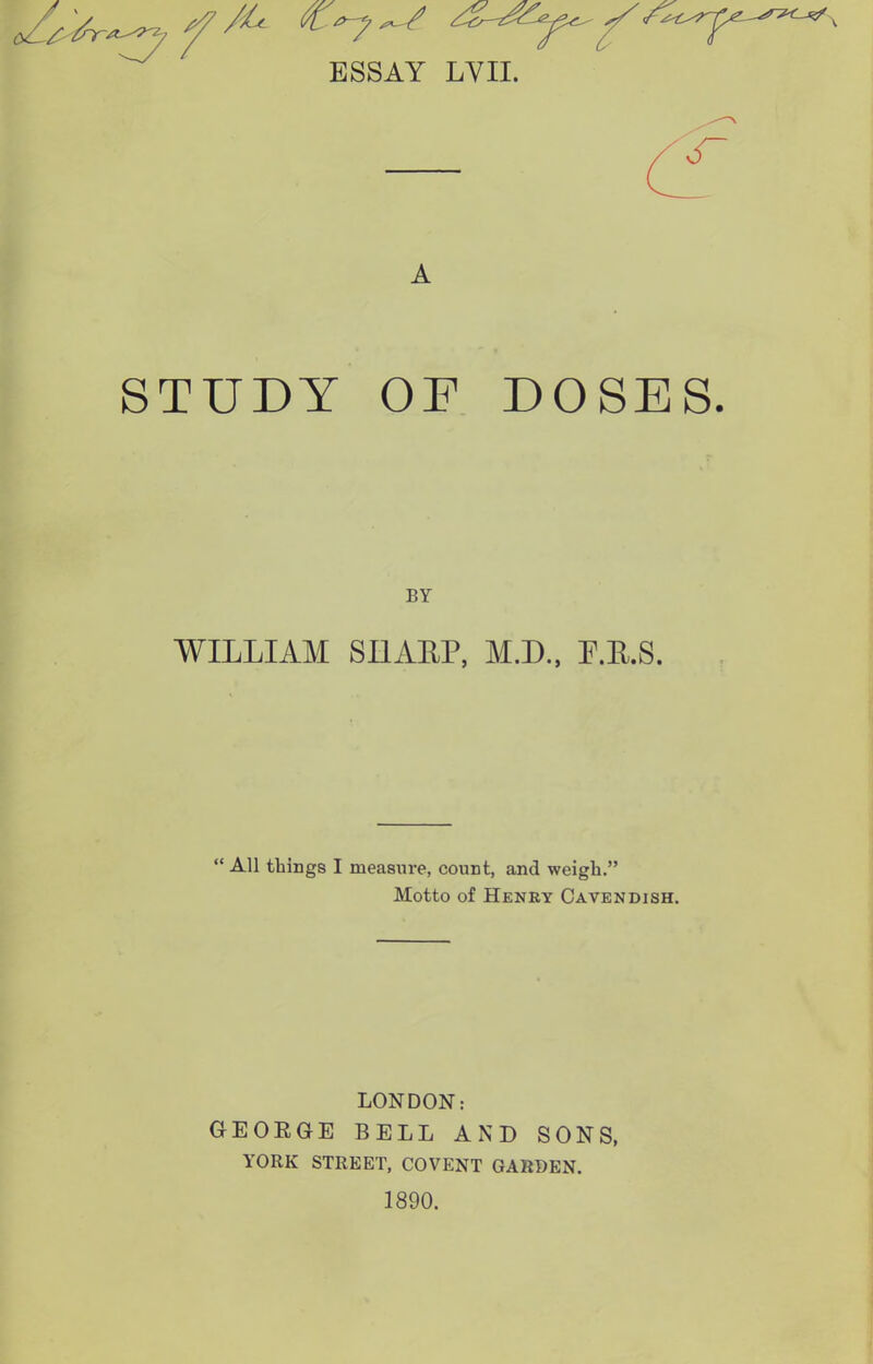 STUDY OF DOSES. WILLIAM SnAEP, M.D., P.E.S. All things I measure, count, and weigh. Motto of Henry Cavendish. LONDON: GEOEGE BELL AND SONS, YORK STREET, COVENT GARDEN. 1890.