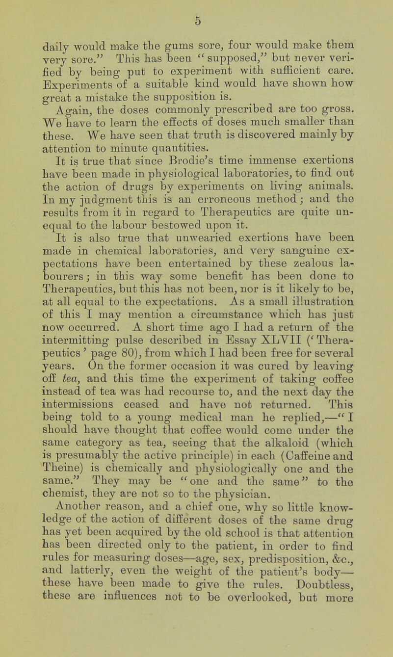 daily would make the gums sore, four would make them very sore. This has beeu  supposed/' but never veri- fied by being put to experiment with sufficient care. Experiments of a suitable kind would have shown how great a mistake the supposition is. Again, the doses commonly prescribed are too gross. We have to learn the effects of doses much smaller than these. We have seen that truth is discovered mainly by attention to minute quantities. It is true that since Brodie's time immense exertions have been made in physiological laboratories, to find out the action of drugs by experiments on living animals. In my judgment this is an erroneous method; and the results from it in regard to Therapeutics are quite un- equal to the labour bestowed upon it. It is also true that unwearied exertions have been made in chemical laboratories, and very sanguine ex- pectations have been entertained by these zealous la- bourers ; in this way some benefit has been done to Therapeutics, but this has not been, nor is it likely to be, at all equal to the expectations. As a small illustration of this I may mention a circumstance which has just now occurred. A short time ago I had a return of the intermitting pulse described in Essay XLYII {' Thera- peutics ' page 80), from which I had been free for several years. On the former occasion it was cured by leaving off tea, and this time the experiment of taking coffee instead of tea was had recourse to, and the next day the intermissions ceased and have not returned. This being told to a young medical man he replied,—I should have thought that coffee would come under the same category as tea, seeing that the alkaloid (which is presumably the active principle) in each (Caffeine and Theine) is chemically and physiologically one and the same. They may be one and the same to the chemist, they are not so to the physician. Another reason, and a chief one, why so little know- ledge of the action of different doses of the same drug has yet been acquired by the old school is that attention has been directed only to the patient, in order to find rules for measuring doses—age, sex, predisposition, &c., and latterly, even the weight of the patient's body— these have beeu made to give the rules. Doubtless, these are influences not to be overlooked, bat more