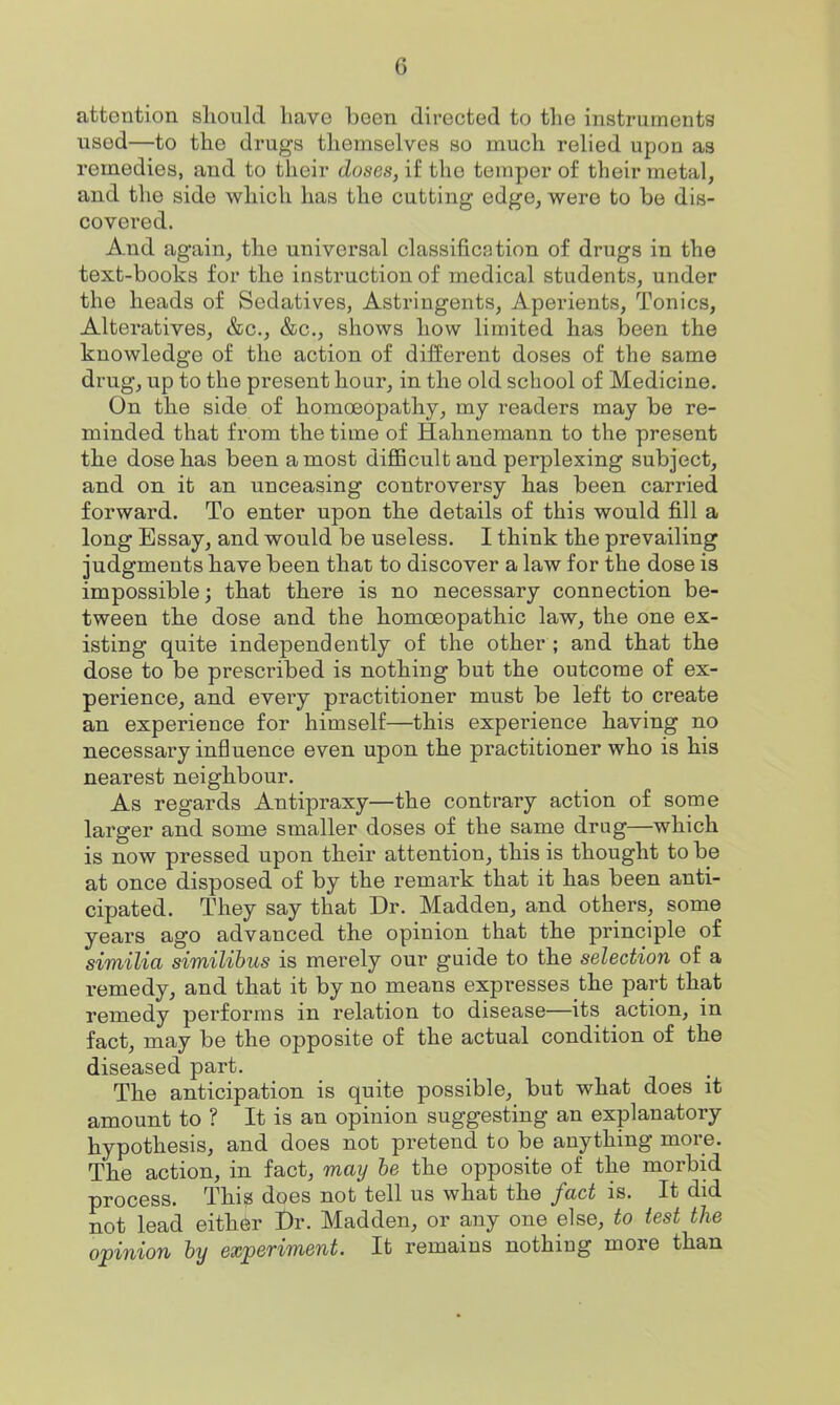 attention should have been directed to the instruments used—to the drugs themselves so much relied upon as remedies, and to their doses, if the temper of their metal, and the side which has the cutting edge, were to be dis- covei-ed. And again, the universal classification of drugs in the text-books for the instruction of medical students, under the heads of Sedatives, Astringents, Aperients, Tonics, Alteratives, &c., &c., shows how limited has been the knowledge of the action of different doses of the same drug, up to the present hour, in the old school of Medicine. On the side of homoeopathy, my readers may be re- minded that from the time of Hahnemann to the present the dose has been a most difiicultand perplexing subject, and on it an unceasing controversy has been carried forward. To enter upon the details of this would fill a long Essay, and would be useless. I think the prevailing judgments have been that to discover a law for the dose is impossible; that there is no necessary connection be- tween the dose and the homoeopathic law, the one ex- isting quite independently of the other ; and that the dose to be prescribed is nothing but the outcome of ex- perience, and every practitioner must be left to create an experience for himself—this experience having no necessary influence even upon the practitioner who is his nearest neighbour. As regards Antipraxy—the contrary action of some larger and some smaller doses of the same drug—which is now pressed upon their attention, this is thought to be at once disposed of by the remark that it has been anti- cipated. They say that Dr. Madden, and others, some years ago advanced the opinion that the principle of similia similihus is merely our guide to the selection of a remedy, and that it by no means expresses the part that remedy performs in relation to disease—its action, in fact, may be the opposite of the actual condition of the diseased part. The anticipation is quite possible, but what does it amount to ? It is an opinion suggesting an explanatory hypothesis, and does not pretend to be anything more. The action, in fact, may be the opposite of the morbid process. This does not tell us what the fact is. It did not lead either Dr. Madden, or any one else, to test the opinion hy experiment. It remains nothing more than