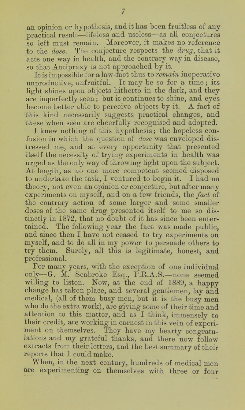 an opinion or liypotliesis, and it lias been fruitless of any practical result—lifeless and useless—as all conjectures so left must remain. Moreover, it makes no reference to tlie dose. The conjecture respects tlie drug, that it acts one way in health, and the contrary way in disease, so that Antipraxy is not approached by it. It is impossible for a law-fact thus to remain inoperative unproductive, unfruitful. It may be so for a time; its light shines upon objects hitherto in the dark, and they are imperfectly seen; but it continues to shine, and eyes become better able to perceive objects by it. A fact of this kind necessarily suggests practical changes, and these when seen are cheerfully recognised and adopted. I knew nothing of this hypothesis; the hopeless con- fusion in which the question of dose was enveloped dis- tressed me, and at every opportunity that presented itself the necessity of trying experiments in health was urged as the only way of throwing light upon the subject. At length, as no one more competent seemed disposed to undertake the task, I ventured to begin it. I had no theory, not even an opinion or conjecture, but after many experiments on myself, and on a few friends, the fact of the contrary action of some larger and some smaller doses of the same drug presented itself to me so dis- tinctly in 1872, that no doubt of it has since been enter- tained. The following year the fact was made public, and since then I have not ceased to try experiments on myself, and to do all in my power to persuade others to try them. Surely, all this is legitimate, honest, and professional. For many years, with the exception of one individual only—a. M. Seabroke Esq., F.R.A.S .—none seemed willing to listen. Now, at the end of 1889, a happy change has taken place, and several gentlemen, lay and medical, (all of them busy men, but it is the busy men who do the extra work), are giving some of their time and attention to this matter, and as I think, immensely to their credit, are working in earnest in this vein of experi- ment on themselves. They have my hearty congratu- lations and my grateful thanks, and there now follow extracts from their letters, and the best summary of their reports that I could make. When, in the next century, hundreds of medical men are experimenting on themselves with three or four