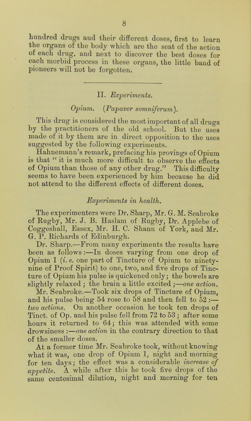 hundred drugs aud their different doses^ first to learn the organs of the body which are the seat of the action of each drug, and next to discover the best doses for each morbid process in these organs, the little band of pioneers will not be forgotten. II. Experiments. Opium. [Papaver somniferum). This drug is considered the most important of all drugs by the practitioners of the old school. But the uses made of it by them are in direct opposition to the uses suggested by the following experiments. Hahnemann's remark, prefacing his provings of Opium is that  it is much more difficult to observe the effects of Opium than those of any other drug. This difficulty seems to have been experienced by him because he did not attend to the different effects of different doses. Experiments in health. The experimenters were Dr. Sharp, Mr. Gr. M. Seabroke of Eugby, Mr. J. B. Haslam of Rugby, Dr. Applebe of Coggeshall, Essex, Mr. H. C. Shann of York, and Mr. G. P. Richards of Edinburgh. Dr. Sharp.—From many experiments the results have been as follows:—In doses varying from one drop of Opium 1 (^. e. one part of Tincture of Opium to ninety- nine of Proof Spirit) to one, two, and five drops of Tinc- ture of Opium his pulse is quickened only; the bowels are slightly relaxed ; the brain a little excited ;—one action. Mr. Seabroke.—Took six drops of Tincture of Opium, and his pulse being 54 rose to 58 and then fell to 62 :— two actions. On another occasion he took ten drops of Tinct. of Op. and his pulse fell from 72 to 53; after some hours it returned to 64; this was attended with some drowsiness :—one action in the contrary direction to that of the smaller doses. At a former time Mr. Seabroke took, without knowing what it was, one drop of Opium 1, night and morning for ten days; the effect was a considerable increase of appetite. A while after this he took five drops of the same centesimal dilution, night and morning for ten