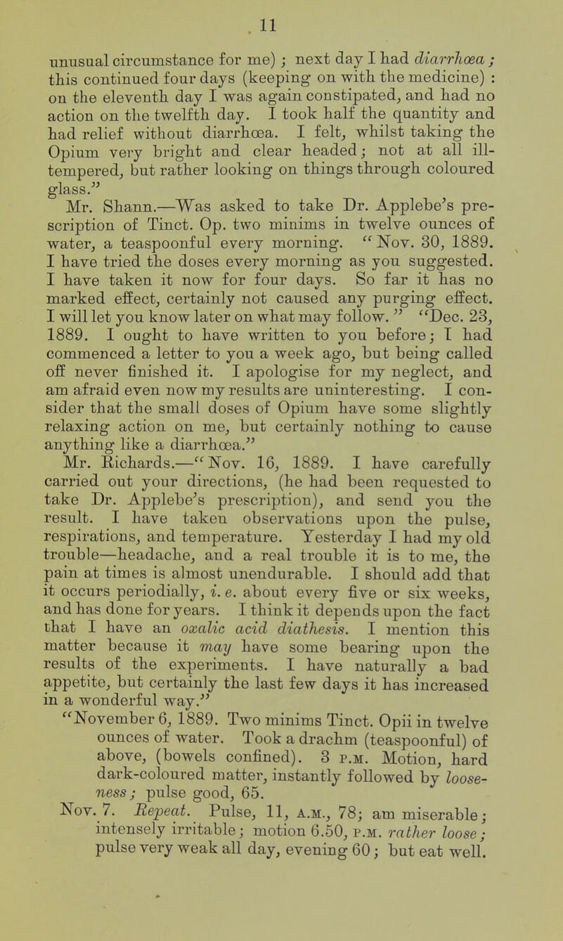 unusual circumstance for me); next day I had diarrhoea ; this continued four days (keeping on with the medicine) : on the eleventh day I was again constipated, and had no action on the twelfth day. I took half the quantity and had relief without diarrhoea. I felt, whilst taking the Opium very bright and clear headed; not at all ill- tempered, but rather looking on things through coloured glass. Mr. Shann.—Was asked to take Dr. Applebe's pre- scription of Tinct. Op. two minims in twelve ounces of water, a teaspoonf ul every morning.  Nov. 30, 1889. I have tried the doses every morning as you suggested. I have taken it now for four days. So far it has no marked effect, certainly not caused any purging effect. I will let you know later on what may follow.  Dec. 23, 1889. I ought to have written to you before; T had commenced a letter to you a week ago, but being called off never finished it. I apologise for my neglect, and am afraid even now my results are uninteresting. I con- sider that the small doses of Opium have some slightly relaxing action on me, but certainly nothing to cause anything like a diarrhoea. Mr. Richards.—Nov. 16, 1889. I have carefully carried out your directions, (he had been requested to take Dr. Applebe^s prescription), and send you the result. I have taken observations upon the pulse, respirations, and temperature. Yesterday I had my old trouble—headache, and a real trouble it is to me, the pain at times is almost unendurable. I should add that it occurs periodially, i. e. about every five or six weeks, and has done for years. I think it depends upon the fact that I have an oxalic acid diathesis. I mention this matter because it may have some bearing upon the results of the experiments. I have naturally a bad appetite, but certainly the last few days it has increased in a wonderful way. November 6, 1889. Two minims Tinct. Opii in twelve ounces of water. Took a drachm (teaspoonful) of above, (bowels confined). 3 p.m. Motion, hard dark-coloured matter, instantly followed by loose- ness; pulse good, 65. Nov. 7. Repeat. Pulse, 11, a.m., 78; am miserable; intensely irritable; motion 6.50, p.m. rather loose; pulse very weak all day, evening 60; but eat weU.