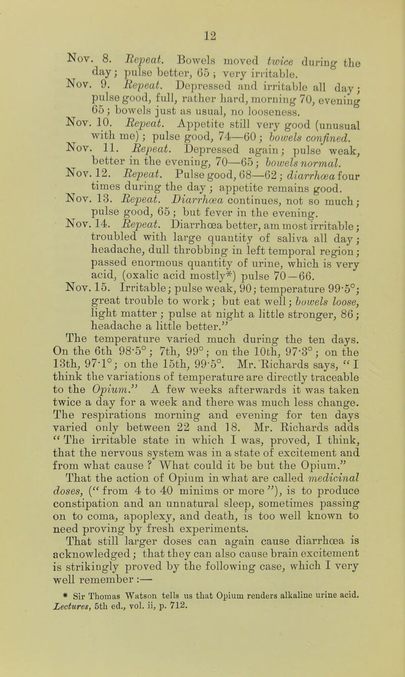 Nov. 8. Repeat. Bowels moved twice during the day; pulse bettor, 65 ; very irritable. Nov. 9. Repeat. Depressed and irritable all day; pulse good, full, rather hard, morning 70, evening 65; bowels just as usual, no looseness. Nov. 10. Repeat. Appetite still very good (unusual with me); pulse good, 74—60 ; bowels confined. Nov. 11. Repeat. Depressed again; pulse weak, better in the evening, 70—65; bowels normal. Nov. 12. Repeat. Pulse good, 68—62; diarrhoea four times during the day; appetite remains good. Nov. 13. Repeat. Diarrhoea continues, not so much; pulse good, 65 ; but fever in the evening. Nov. 14. Repeat. Diarrhoea better, am most irritable; troubled with large quantity of saliva all day; headache, dull throbbing in left temporal region; passed enormous quantity of urine, which is very acid, (oxalic acid mostly^) pulse 70 — 66. Nov. 15. Irritable; pulse weak, 90; temperature 99-5°; great trouble to work; but eat well; bowels loose, light matter; pulse at night a little stronger, 86; headache a little better.^' The temperature varied much during the ten days. On the 6th 98-5°; 7th, 99°; on the 10th, 97-3°; on the 13th, 97-1°; on the 15th, 99-5°. Mr. Richards says, I think the variations of temperature are directly traceable to the Opium. A few weeks afterwards it was taken twice a day for a week and there was much less change. The respirations morning and evening for ten days varied only between 22 and 18. Mr. Eichards adds The irritable state in which I was, proved, I think, that the nervous system was in a state of excitement and from what cause ? What could it be but the Opium. That the action of Opium in what are called medicinal doses, ( from 4 to 40 minims or more ), is to produce constipation and an unnatural sleep, sometimes passing on to coma, apoplexy, and death, is too well known to need proving by fresh experiments. That still larger doses can again cause diarrhcEa is acknowledged; that they can also cause brain excitement is strikingly proved by the following case, which I very well remember:— * Sir Thomas Watson tells us that Opium renders alkaline urine acid. Lectures, 5th ed., vol. ii, p. 712.