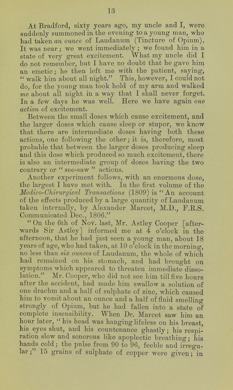 At Bradford, sixty years ago, my uncle and I, were suddenly summoned in the evening to a young man, who had taken a?i 07^?ice of Laudanum (Tincture of Opium). It was near; we went immediately ; we found him in a state of very great excitement. What my uncle did I do not remember, but I have no doubt that he gave him an emetic; he then left me with the patient, saying, walk him about all night. This, however, I could not do, for the young man took hold of my arm and walked me about all night in a way that I shall never forget. In a few days he was well. Here we have again one action of excitement. Between the small doses which cause excitement, and the larger doses which cause sleep or stupor, we know that there are intermediate doses having both these actions, one following the other; it is, therefore, most probable that between the larger doses producing sleep and this dose which produced so much excitement, there is also an intermediate group of doses having the two contrary or  see-saw actions. Another experiment follows, with an enormous dose, the largest I have met with. In the first volume of the Medico-Chirurgical Transactions (1809) is''An account of the effects produced by a large quantity of Laudanum taken internally, by Alexander Marcet, M.D., F.R.S. Communicated Dec, 1806.  On the 6th of Nov. last, Mr. Astley Cooper [after- wards Sir Astley] informed me at 4 o'clock in the afternoon, that he had just seen a young man, about 18 years of age, who had taken, at 10 o'clock in the morning, no less than six ounces of Laudanum, the whole of which had remained on his stomach, and had bi'ought on symptoms which appeared to threaten immediate disso- lution. Mr. Cooper, who did not see him till five hours after the accident, had made him swallow a solution of one drachm and a half of sulphate of zinc, which caused him to vomit about an ounce and a half of fluid smelling strongly of Opium, but he had fallen into a state of complete insensibility. When Dr. Marcet saw him an hour later, his head was hanging lifeless on his breast, his eyes shut, and his countenance ghastly; his respi- ration slow and sonorous like apoplectic breathing; his hands cold; the pulse from 90 to 96, feeble and irregu- lar; 15 grains of sulphate of copper were given; in