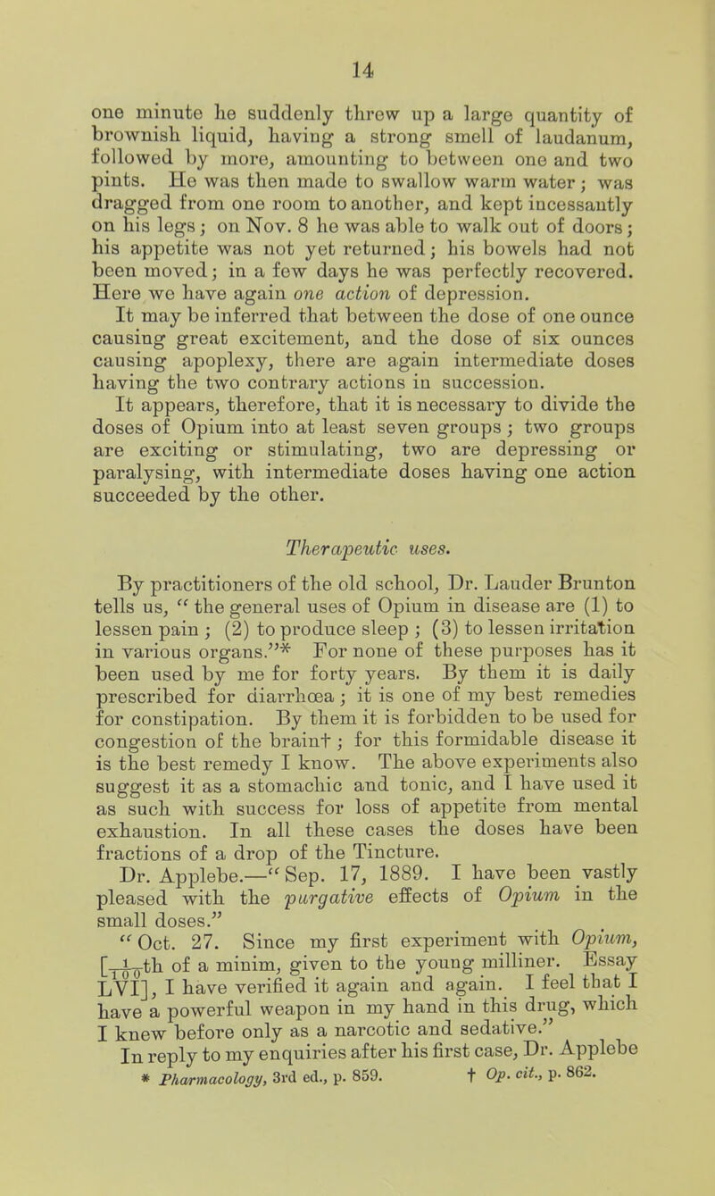 one minute he suddenly threw up a large quantity of brownish liquid, having a strong smell of laudanum, followed by more, amounting to between one and two pints. He was then made to swallow warm water; was dragged from one room to another, and kept incessantly on his legs; on Nov, 8 he was able to walk out of doors; his appetite was not yet returned; his bowels had not been moved; in a few days he was perfectly recovered. Here we have again one action of depression. It may be inferred that between the dose of one ounce causing great excitement, and the dose of six ounces causing apoplexy, there are again intermediate doses having the two contrary actions in succession. It appears, therefore, that it is necessary to divide the doses of Opium into at least seven groups ; two groups are exciting or stimulating, two are depressing or paralysing, with intermediate doses having one action succeeded by the other. Therapeutic uses. By practitioners of the old school, Dr. Lauder Brunton tells us,  the general uses of Opium in disease are (1) to lessen pain ; (2) to produce sleep ; (3) to lessen irritation in various organs.''^ For none of these purposes has it been used by me for forty years. By them it is daily prescribed for diai-rhoea; it is one of my best remedies for constipation. By them it is forbidden to be used for congestion of the braint; for this formidable disease it is the best remedy I know. The above experiments also suggest it as a stomachic and tonic, and I have used it as such with success for loss of appetite from mental exhaustion. In all these cases the doses have been fractions of a drop of the Tincture. Dr. Applebe.— Sep. 17, 1889. I have been vastly pleased with the purgative effects of Opium in the small doses. Oct. 27. Since my first experiment with Opium, [_i^th of a minim, given to the young milliner. Essay LVI], I have verified it again and again. I feel that I have a powerful weapon in my hand in this drug, which I knew before only as a narcotic and sedative. In reply to my enquiries after his first case. Dr. Applebe * PAamacoZo^y, 3rd ed., p. 859. t Qp. ci^., p. 862.