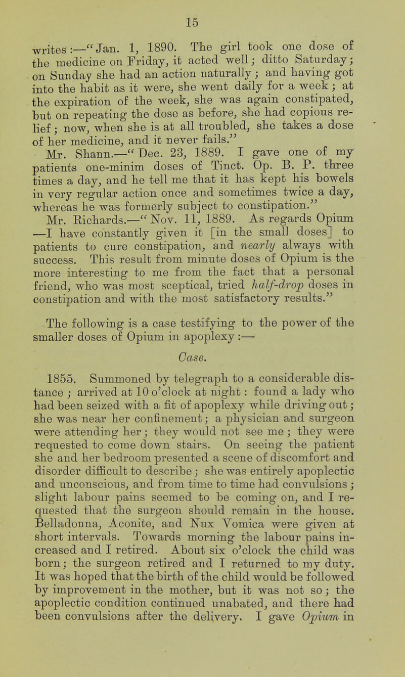 writesJan. 1, 1890. The girl took one dose of the medicine on Friday, it acted well; ditto Saturday; on Sunday she had an action naturally ; and having got into the habit as it were, she went daily for a week ; at the expiration of the week, she was again constipated, but on repeating the dose as before, she had copious re- lief ; now, when she is at all troubled, she takes a dose of her medicine, and it never fails. Mr. Shann.—Dec. 23, 1889. I gave one of my patients one-minim doses of Tinct. Op. B. P. three times a day, and he tell me that it has kept his bowels in very regular action once and sometimes twice a day, whereas he was formerly subject to constipation. Mr. Eichards.—Nov. 11, 1889. As regards Opium —I have constantly given it [in the small doses] to patients to cure constipation, and nearly always with success. This result from minute doses of Opium is the more interesting to me from the fact that a personal friend, who was most sceptical, tried half-drop doses in constipation and with the most satisfactory results. The following is a case testifying to the power of the smaller doses of Opium in apoplexy :— Case. 1855. Summoned by telegraph to a considerable dis- tance ; arrived at 10 o'clock at night: found a lady who had been seized with a fit of apoplexy while driving out; she was near her confinement; a physician and surgeon were attending her; they would not see me ; they were requested to come down stairs. On seeing the patient she and her bedroom presented a scene of discomfort and disorder difficult to describe; she was entirely apoplectic and unconscious, and from time to time had convulsions ; slight labour pains seemed to be coming on, and I re- quested that the surgeon should remain in the house. Belladonna, Aconite, and Nux Vomica were given at short intervals. Towards morning the labour pains in- creased and I retired. About six o'clock the child was born; the surgeon retired and I returned to my duty. It was hoped that the birth of the child would be followed by improvement in the mother, but it was not so; the apoplectic condition continued unabated, and there had been convulsions after the delivery. I gave Opium in