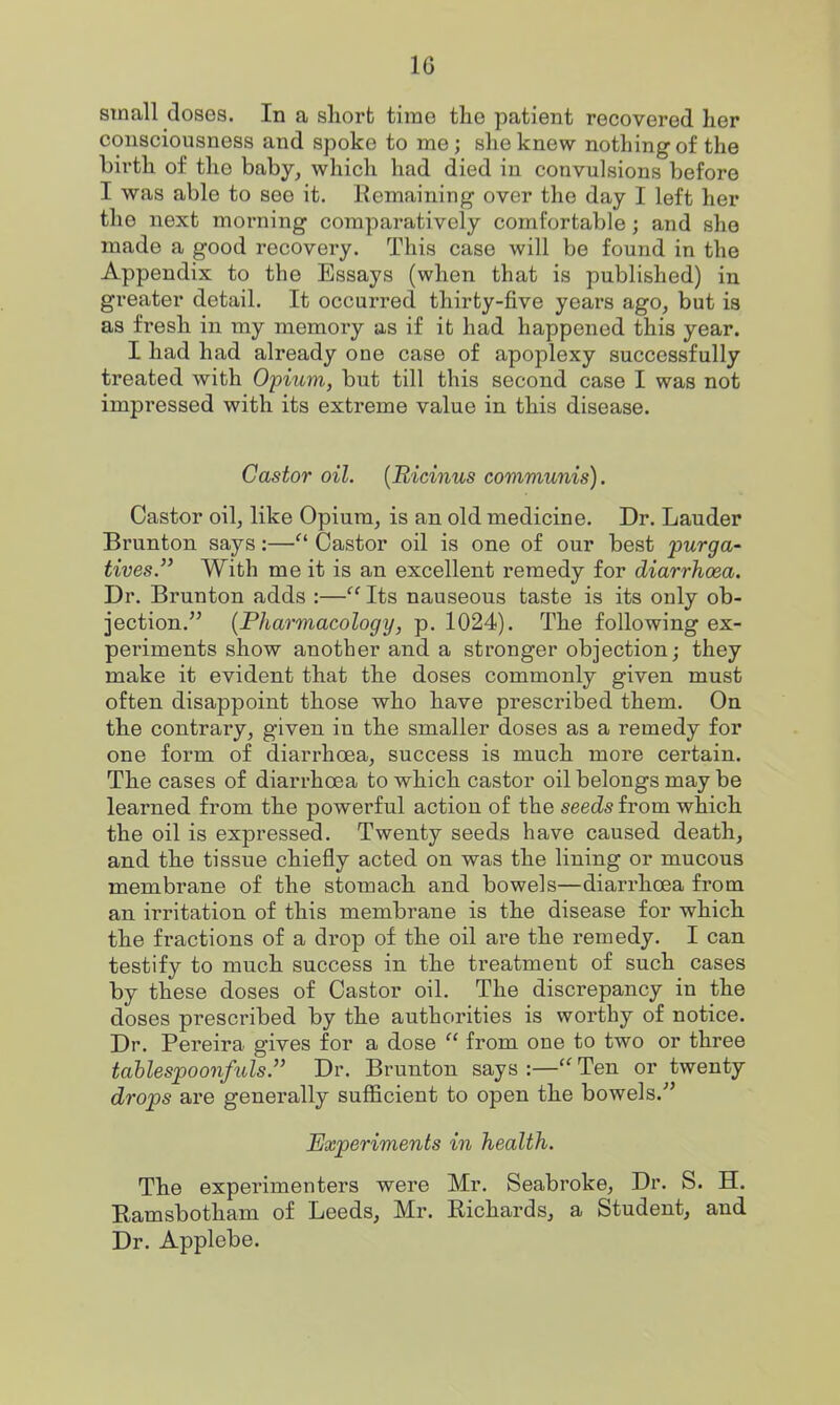 small doses. In a sliort time tlie patient recovered her consciousness and spoke to me; she knew nothing of the birth of the baby, which had died in convulsions before I was able to see it. Remaining over the day I left her the next morning comparatively comfortable; and she made a good recovery. This case will be found in the Appendix to the Essays (when that is published) in greater detail. It occurred thirty-five years ago, but ia as fresh in my memory as if it had happened this year. I had had already one case of apoplexy successfully treated with Opium, but till this second case I was not impressed with its extreme value in this disease. Castor oil. {Ricinus communis). Castor oil, like Opium, is an old medicine. Dr. Lauder Brunton says:— Castor oil is one of our best purga^ lives. With me it is an excellent remedy for diarrhoea. Dr. Brunton adds :—Its nauseous taste is its only ob- jection. {Pharmacology, p. 1024). The following ex- periments show another and a stronger objection; they make it evident that the doses commonly given must often disappoint those who have prescribed them. On the contrary, given in the smaller doses as a remedy for one form of diarrhoea, success is much more certain. The cases of diarrhoea to which castor oil belongs may be learned from the powerful action of the seeds from which the oil is expressed. Twenty seeds have caused death, and the tissue chiefly acted on was the lining or mucous membrane of the stomach and bowels—diarrhoea from an irritation of this membrane is the disease for which the fractions of a drop of the oil are the remedy. I can testify to much success in the treatment of such cases by these doses of Castor oil. The discrepancy in the doses prescribed by the authorities is worthy of notice. Dr. Pereira gives for a dose  from one to two or three tahlespoonfuls. Dr. Brunton says :— Ten or twenty drops are generally sufficient to open the bowels. Experiments in health. The experimenters were Mr. Seabroke, Dr. S. H. Ramsbotham of Leeds, Mr. Richards, a Student, and Dr. Applebe.