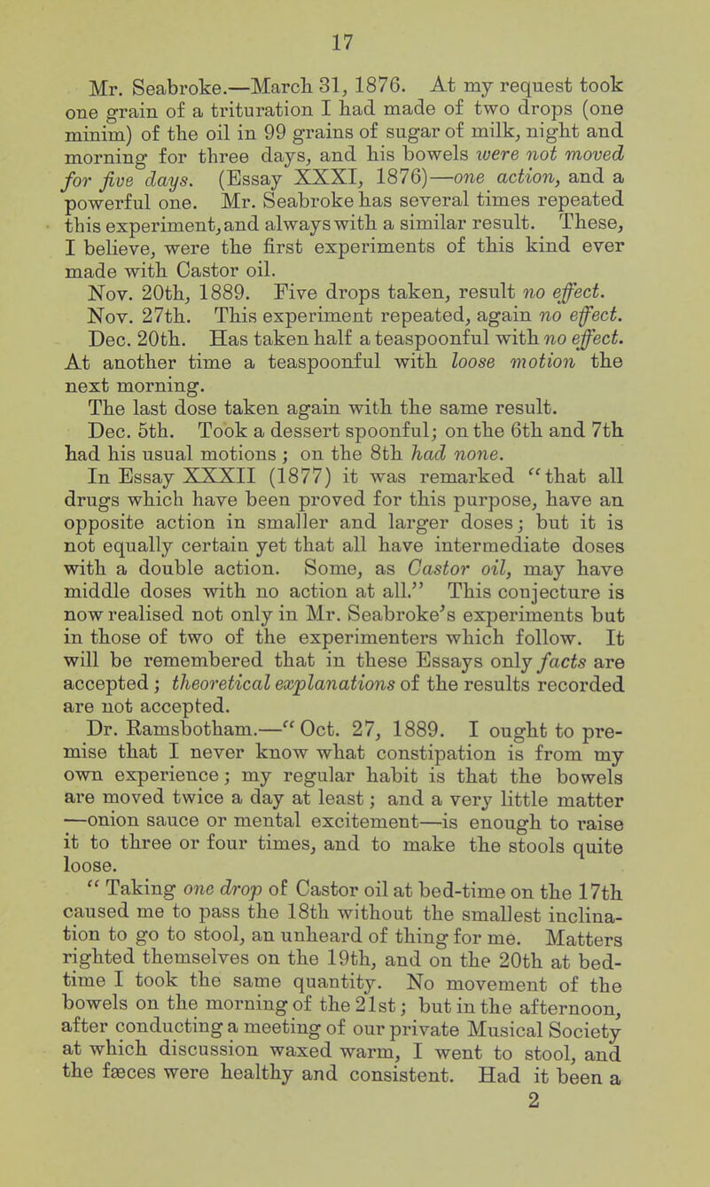 Mr. Seabroke.—Marcli 31, 1876. At my request took one grain o£ a trituration I had made of two drops (one minim) of the oil in 99 grains of sugar of milk, night and morning for three days, and his bowels ivere not moved for five days. (Essay XXXI, 1876)—one action, and a powerful one. Mr. Seabroke has several times repeated this experiment, and always with a similar result. These, I believe, were the first experiments of this kind ever made with Castor oil. Nov. 20th, 1889. Five drops taken, result no effect. Nov. 27th. This experiment repeated, again no effect. Dec. 20th. Has taken half a teaspoonful with no effect. At another time a teaspoonful with loose motion the next morning. The last dose taken again with the same result. Dec. 5th. Took a dessert spoonful; on the 6th and 7th had his usual motions ; on the 8th had none. In Essay XXXII (1877) it was remarked ''that all drugs which have been proved for this purpose, have an opposite action in smaller and larger doses; but it is not equally certain yet that all have intermediate doses with a double action. Some, as Castor oil, may have middle doses with no action at all. This conjecture is now realised not only in Mr. Seabroke^s experiments but in those of two of the experimenters which follow. It will be remembered that in these Essays orAj facts are accepted; theoretical explanations of the results recorded are not accepted. Dr. Eamsbotham.—Oct. 27, 1889. I ought to pre- mise that I never know what constipation is from my own experience; my regular habit is that the bowels are moved twice a day at least; and a very little matter —onion sauce or mental excitement—is enough to raise it to three or four times, and to make the stools quite loose.  Taking one drop of Castor oil at bed-time on the 17th caused me to pass the 18th without the smallest inclina- tion to go to stool, an unheard of thing for me. Matters righted themselves on the 19th, and on the 20th at bed- time I took the same quantity. No movement of the bowels on the morning of the 21st; but in the afternoon, after conducting a meeting of our private Musical Society at which discussion waxed warm, I went to stool, and the faeces were healthy and consistent. Had it been a 2