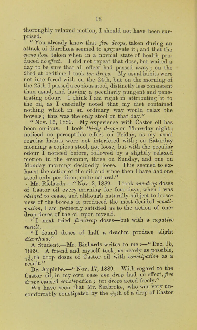 thoroughly relaxed motion, I should not have been sur- prised.  You already know that jive drops, taken during an attack of diarrhoea seemed to aggravate it; and that the same dose taken when in a normal state of health pro- duced no effect. I did not repeat that dose, but waited a day to be sure that all effect had passed away; on tho 23rd at bedtime I took ten drops. My usual habits were not interfered with on the 24th, but on the morning of the 25th I passed a copious stool, distinctly less consistent than usual, and having a peculiarly pungent and pene- trating odour. I think I am right in attributing it to the oil, as I carefully noted that my diet contained nothing which in an ordinary way would relax the bowels ; this was the only stool on that day. *^Nov. 16, 1889. My experience with Castor oil has been curious. I took thirty drops on Thursday night; noticed no perceptible effect on Friday, as my usual regular habits were not interfered with; on Saturday morning a copious stool, not loose, but with the peculiar odour I noticed before, followed by a slightly relaxed motion in the evening, three on Sunday, and one on Monday morning decidedly loose. This seemed to ex- haust the action of the oil, and since then I have had one stool only per diem, quite natural. . Mr. Richards.—Nov. 2, 1889. I took one-drop doses of Castor oil every morning for four days, when I was obliged to cease, and although naturally subject to loose- ness of the bowels it produced the most decided consti- pation, I am perfectly satisfied as to the action of one- drop doses of the oil upon myself. I next tried five-drop doses—^but with a negative result.  I found doses of half a drachm produce slight diarrhcea. A Student.—Mr. Richards writes to me :—Dec. 15, 1889. A friend and myself took, as nearly as possible, yi-^th drop doses of Castor oil with constipation as a result. Dr. Applebe.— Nov. 17, 1889. With regard to the Castor oil, in my own case one drop had no effect, five drops caused constipation ; ten drops acted freely. We have seen that Mr. Seabroke, who was very un- comfortably constipated by the of a drop of Castor