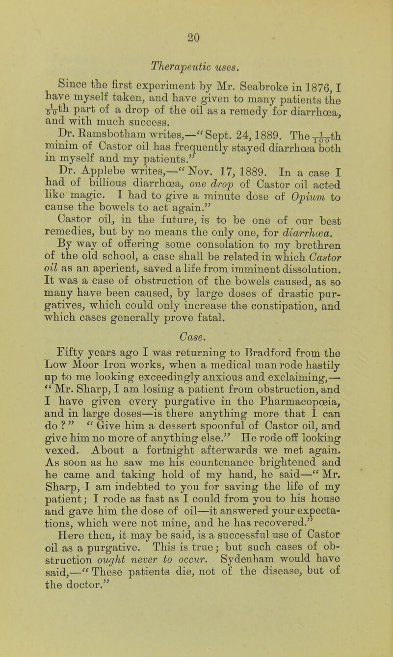 Therapeutic uses. Since the first experiment by Mr. Seabroke in 1876,1 have myself taken, and have given to many patients the •sVth part of a drop of the oil as a remedy for diarrhoea, and with much success. Dr. Eamsbotham writes,—Sept. 24, 1889. The^^th minim of Castor oil has frequently stayed diarrhoea both in myself and my patients. Dr. Applebe writes,— Nov. 17, 1889. In a case I had of billious diarrhoea, one drop of Castor oil acted like magic. I had to give a minute dose of Opium to cause the bowels to act again. Castor oil, in the future, is to be one of our best remedies, but by no means the only one, for diarrhoea. By way of offering some consolation to my brethren of the old school, a case shall be related in which Castor oil as an aperient, saved a life from imminent dissolution. It was a case of obstruction of the bowels caused, as so many have been caused, by large doses of drastic pur- gatives, which could only increase the constipation, and which cases generally prove fatal. Case. Fifty years ago I was returning to Bradford from the Low Moor Iron works, when a medical man rode hastily up to me looking exceedingly anxious and exclaiming,— Mr. Sharp, I am losing a patient from obstruction, and I have given every purgative in the Pharmacopoeia, and in large doses—is there anything more that I can do ? Give him a dessert spoonful of Castor oil, and give him no more of anything else. He rode off looking vexed. About a fortnight afterwards we met again. As soon as he saw me his countenance brightened and he came and taking hold of my hand, he said— Mr. Sharp, I am indebted to you for saving the life of my patient; I rode as fast as I could from you to his house and gave him the dose of oil—it answered your expecta- tions, which were not mine, and he has recovered. Here then, it may be said, is a successful use of Castor oil as a purgative. This is true; but such cases of ob- struction ought never to occur. Sydenham would have said,— These patients die, not of the disease, but of the doctor.
