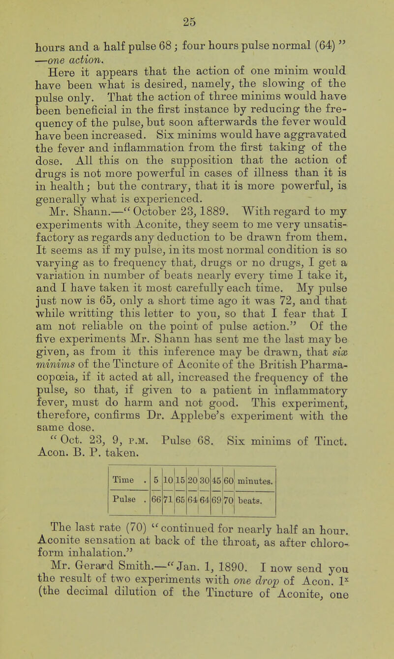 hours and a half pulse 68; four hours pulse normal (64) —one action. Here it appears that the action of one minim would have been what is desired^ namely, the slowing of the pulse only. That the action of three minims would have been beneficial in the first instance by reducing the fre- quency of the pulse, but soon afterwards the fever would have been increased. Six minims would have aggravated the fever and inflammation from the first taking of the dose. All this on the supposition that the action of drugs is not more powerful in cases of illness than it is in health; but the contrary, that it is more powerful, is generally what is experienced. Mr. Shann.—October 23, 1889. With regard to my experiments with Aconite, they seem to me very unsatis- factory as regards any deduction to be drawn from them. It seems as if my pulse, in its most normal condition is so varying as to frequency that, drugs or no drugs, I get a variation in number of beats nearly every time I take it, and I have taken it most carefully each time. My pulse just now is 65, only a short time ago it was 72, and that while writting this letter to you, so that I fear that I am not reliable on the point of pulse action. Of the five experiments Mr. Shann has sent me the last may be given, as from it this inference may be drawn, that six minims of the Tincture of Aconite of the British Pharma- copoeia, if it acted at all, increased the frequency of the pulse, so that, if given to a patient in inflammatory fever, must do harm and not good. This experiment, therefore, confirms Dr. Applebe's experiment with the same dose. Oct. 23, 9, P.M. Pulse 68. Six minims of Tinct. Aeon. B. P. taken. Time . 5 10 15 1 20 30 45 60 minutes. Pulse . 66 71 65 64 64 1 69 70 beats. The last rate (70) continued for nearly half an hour. Aconite sensation at back of the throat, as after chloro- form inhalation. Mr. Gerard Smith.—Jan. 1, 1890. I now send you the result of two experiments with one drop of Aeon. 1^ (the decimal dilution of the Tincture of Aconite, one
