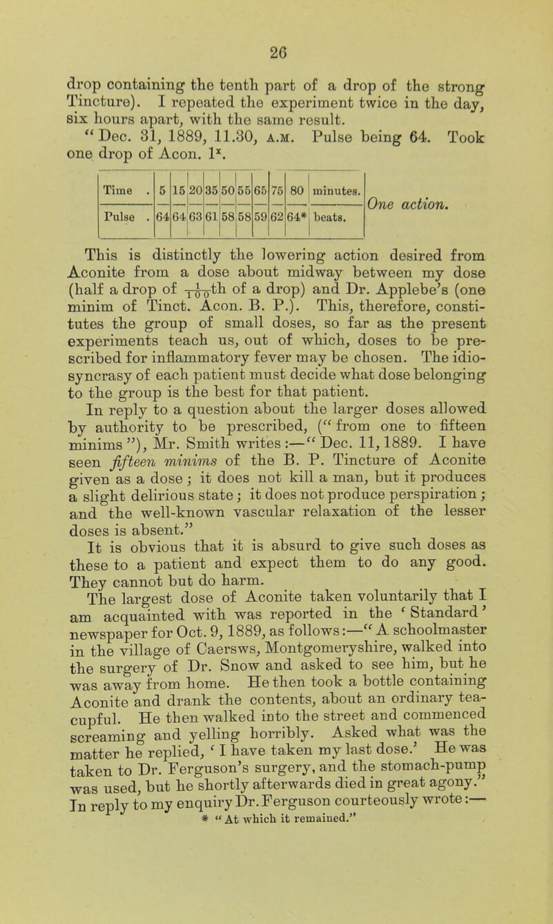 drop containing the tenth part of a drop of the strong Tincture). I repeated the experiment twice in the day, six hours apart, with the same result. Dec. 31, 1889, 11.30, a.m. Pulse being 64. Took one drop of Aeon. 1*. Time . 5 15 20 35 50 55 65 75 80 minutes. Pulse . 64 64 63 61 58 58 59 62 64* beats. One action. This is distinctly the lowering action desired from Aconite from a dose about midway between my dose (half a drop of tto^^ ^ drop) and Dr. Applebe's (one minim of Tinct. Aeon. B. P.). This, therefore, consti- tutes the group of small doses, so far as the present experiments teach us, out of which, doses to be pre- scribed for inflammatory fever may be chosen. The idio- syncrasy of each patient must decide what dose belonging to the group is the best for that patient. In reply to a question about the larger doses allowed by authority to be prescribed, ( from one to fifteen minims ), Mr. Smith writes :— Dec. 11,1889. I have seen fifteen minims of the B. P. Tincture of Aconite given as a dose; it does not kill a man, but it produces a slight delirious state; it does not produce perspiration; and the well-known vascular relaxation of the lesser doses is absent. It is obvious that it is absurd to give such doses as these to a patient and expect them to do any good. They cannot but do harm. The largest dose of Aconite taken voluntarily that I am acquainted with was reported in the ' Standard' newspaper for Oct. 9,1889, as follows:— A schoolmaster in the village of Caersws, Montgomeryshire, walked into the surgery of Dr. Snow and asked to see him, but he was away from home. He then took a bottle containing Aconite and drank the contents, about an ordinary tea- cupful. He then walked into the street and commenced screaming and yelling horribly. Asked what was the matter he replied, ' I have taken my last dose.' He was taken to Dr. Ferguson's surgery, and the stomach-pump was used, but he shortly afterwards died in great agony. In reply to my enquiry Dr. Ferguson courteously wrote :— *  At which it remaiued.