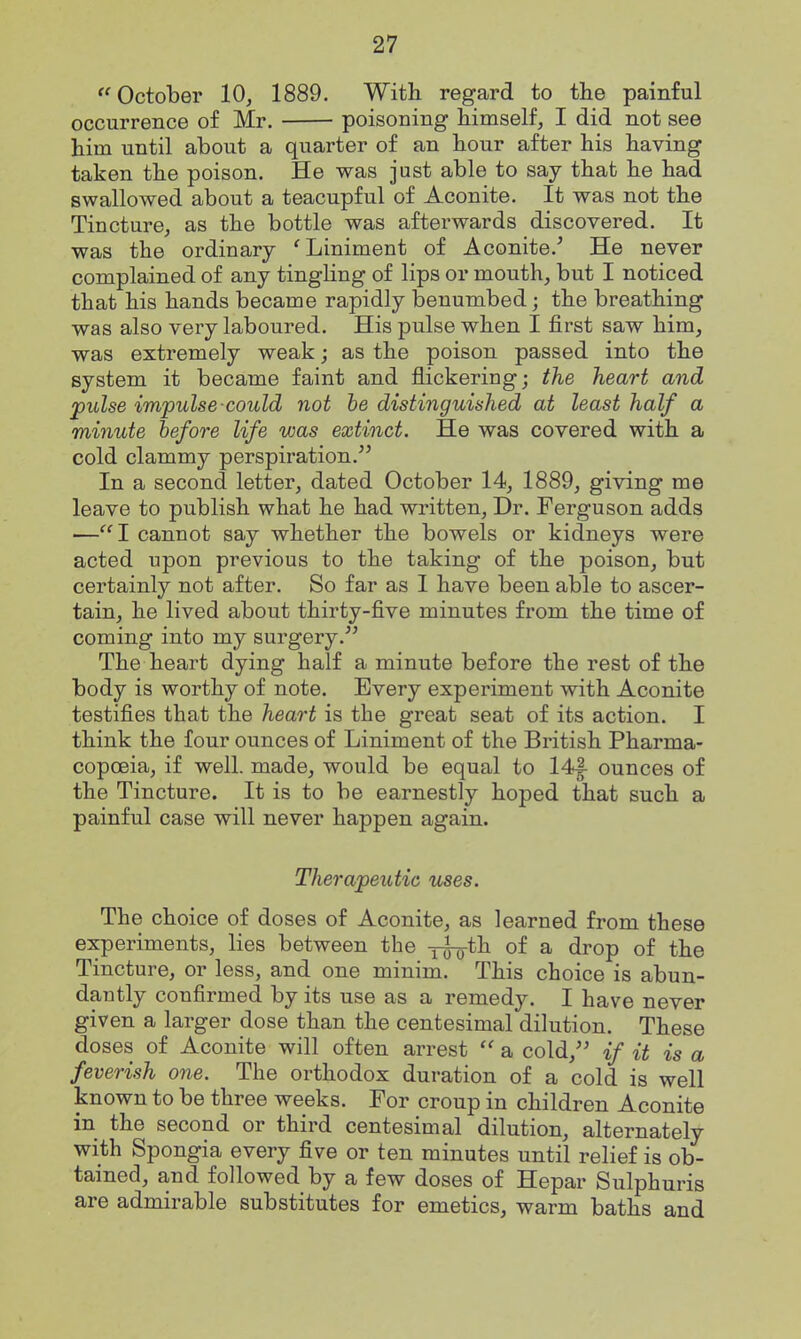 ''October 10, 1889. With regard to the painful occurrence of Mr. poisoning himself, I did not see him until about a quarter of an hour after his having taken the poison. He was just able to say that he had swallowed about a teacupful of Aconite. It was not the Tincture, as the bottle was afterwards discovered. It was the ordinary 'Liniment of Aconite.^ He never complained of any tingHng of lips or mouth, but I noticed that his hands became rapidly benumbed; the breathing was also very laboured. His pulse when I first saw him, was extremely weak; as the poison passed into the system it became faint and flickering; the heart and pulse impulse could not be distinguished at least half a minute before life was extinct. He was covered with a cold clammy perspiration. In a second letter, dated October 14, 1889, giving me leave to publish what he had written, Dr. Ferguson adds ■—I cannot say whether the bowels or kidneys were acted upon previous to the taking of the poison, but certainly not after. So far as I have been able to ascer- tain, he lived about thirty-five minutes from the time of coming into my surgery. The heart dying half a minute before the rest of the body is worthy of note. Every experiment with Aconite testifies that the heart is the great seat of its action. I think the four ounces of Liniment of the British Pharma- copoeia, if well, made, would be equal to 14|- ounces of the Tincture. It is to be earnestly hoped that such a painful case will never happen again. Therapeutic uses. The choice of doses of Aconite, as learned from these experiments, lies between the -j^th of a drop of the Tincture, or less, and one minim. This choice is abun- dantly confirmed by its use as a remedy. I have never given a larger dose than the centesimal dilution. These doses of Aconite will often arrest  a cold, if it is a feverish one. The orthodox duration of a cold is well known to be three weeks. For croup in children Aconite in the second or third centesimal dilution, alternately with Spongia every five or ten minutes until relief is ob- tained, and followed by a few doses of Hepar Sulphuris are admirable substitutes for emetics, warm baths and