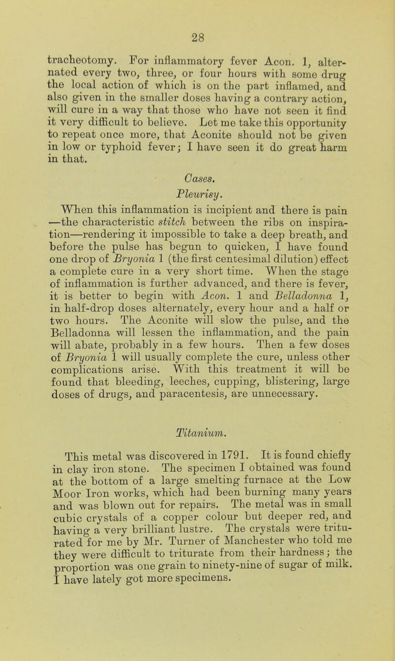 tracheotomy. For inflammatory fever Aeon. 1, alter- nated every two, tliree, or four hours with some drug the local action of which is on the part inflamed, and also given in the smaller doses having a contrary action, will cure in a way that those who have not seen it find it very diflficult to believe. Let me take this opportunity to repeat once more, that Aconite should not be given in low or typhoid fever; I have seen it do great harm in that. Oases. Pleurisy. When this inflammation is incipient and there is pain —the characteristic stitch between the ribs on inspira- tion—rendering it impossible to take a deep breath, and before the pulse has begun to quicken, I have found one drop of Bryonia 1 (the first centesimal dilution) effect a complete cure in a very short time. When the stage of inflammation is further advanced, and there is fever, it is better to begin with Aeon. 1 and Belladonna 1, in half-drop doses alternately, every hour and a half or two hours. The Aconite will slow the pulse, and the Belladonna will lessen the inflammation, and the pain will abate, probably in a few hours. Then a few doses of Bryonia 1 will usually complete the cure, unless other complications arise. With this treatment it will be found that bleeding, leeches, cupping, blistering, large doses of drugs, and paracentesis, are unnecessary. Titanium. This metal was discovered in 1791. It is found chiefly in clay iron stone. The specimen I obtained was found at the bottom of a large smelting furnace at the Low Moor Iron works, which had been burning many years and was blown out for repairs. The metal was in small cubic crystals of a copper colour but deeper red, and having a very brilliant lustre. The crystals were tritu- rated for me by Mr. Turner of Manchester who told me they were difficult to triturate from their hardness; the proportion was one grain to ninety-nine of sugar of milk. I have lately got more specimens.