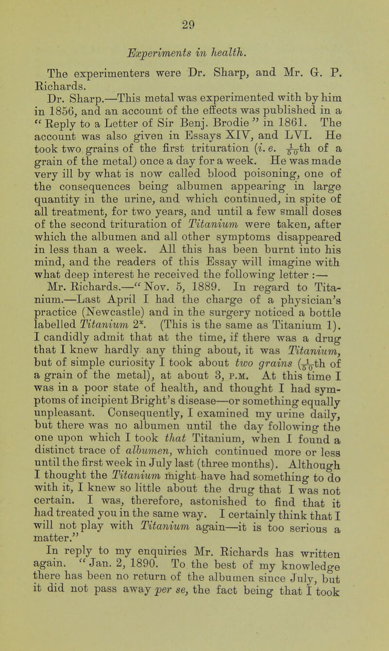 Experiments in health. The experimenters were Dr. Sharp^ and Mr. Gr. P. Richards. Dr. Sharp.—This metal was experimented with by him in 1856, and an account of the effects was published in a  Reply to a Letter of Sir Benj. Brodie  in 1861. The account was also given in Essays XIV, and LVI. He took two grains of the first trituration {i. e. -^th. of a grain of the metal) once a day for a week. He was made very ill by what is now called blood poisoning, one of the consequences being albumen appearing in large quantity in the urine, and which continued, in spite of all treatment, for two years, and until a few small doses of the second trituration of Titanium were taken, after which the albumen and all other symptoms disappeared in less than a week. All this has been burnt into his mind, and the readers of this Essay will imagine with what deep interest he received the following letter :— Mr. Richards.— Nov. 5, 1889. In regard to Tita- nium.—Last April I had the charge of a physician^s practice (Newcastle) and in the surgery noticed a bottle labelled Titanium 2^ (This is the same as Titanium 1). I candidly admit that at the time, if there was a drug that I knew hardly any thing about, it was Titanium, but of simple curiosity I took about two grains {-^th. of a grain of the metal), at about 3, p.m. At this time I was in a poor state of health, and thought I had sym- ptoms of incipient Bright's disease—or something equally unpleasant. Consequently, I examined my urine daily, but there was no albumen until the day following the one upon which I took that Titanium, when I found a distinct trace of albumen, which continued more or less until the first week in July last (three months). Although I thought the Titanium might have had something to do with it, I knew so little about the drug that I was not certain. I was, therefore, astonished to find that it had treated you in the same way. I certainly think that I will not play with Titanium again—it is too serious a matter. In reply to my enquiries Mr. Richards has written again.  Jan. 2, 1890. To the best of my knowledge there has been no return of the albumen since July, but it did not pass away per se, the fact being that I took