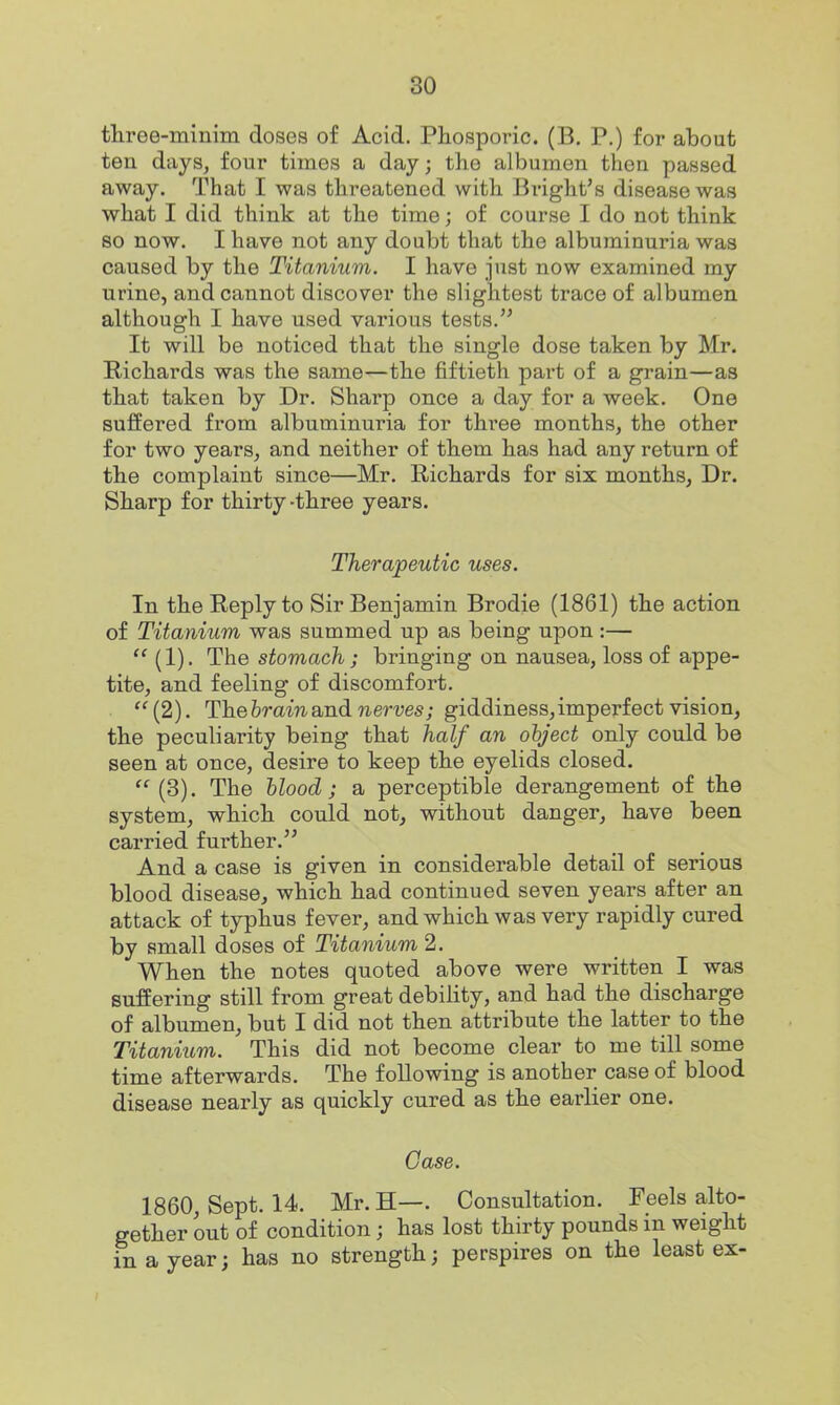 three-minim doses of Acid. Phosporic. (B. P.) for about ten days, four times a day; the albumen then passed away. That I was threatened with Bright's disease was what I did think at the time; of course I do not think so now. I have not any doubt that the albuminuria was caused by the Titanium. I have just now examined my urine, and cannot discover the slightest trace of albumen although I have used various tests. It will be noticed that the single dose taken by Mr. Richards was the same—the fiftieth part of a grain—as that taken by Dr. Sharp once a day for a week. One suffered from albuminuria for three months, the other for two years, and neither of them has had any return of the complaint since—Mr. Richards for six months, Dr. Sharp for thirty-three years. Therapeutic uses. In the Reply to Sir Benjamin Brodie (1861) the action of Titanium was summed up as being upon :— (1). The stomach; bringing on nausea, loss of appe- tite, and feeling of discomfort. (2). Theferamand nerves; giddiness,imperfect vision, the pecubarity being that half an object only could be seen at once, desire to keep the eyelids closed. (3). The blood; a perceptible derangement of the system, which could not, without danger, have been carried further. And a case is given in considerable detail of serious blood disease, which had continued seven years after an attack of typhus fever, and which was very rapidly cured by small doses of Titanium 2. When the notes quoted above were written I was suffering still from great debility, and had the discharge of albumen, but I did not then attribute the latter to the Titanium. This did not become clear to me till some time afterwards. The following is another case of blood disease nearly as quickly cured as the earlier one. Case. 1860, Sept. 14. Mr. H—. Consultation. Feels alto- gether out of condition; has lost thirty pounds in weight in a year; has no strength; perspires on the least ex-