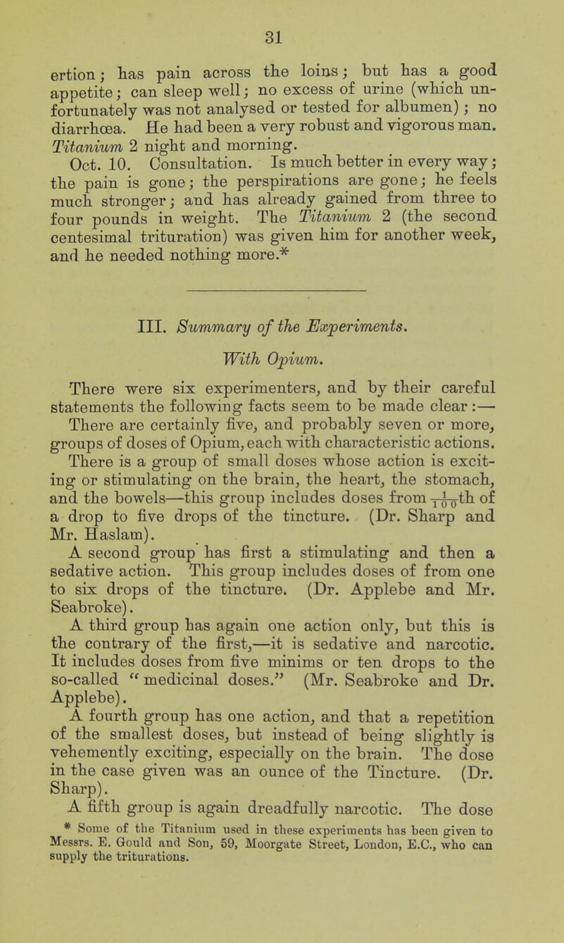 ertion; lias pain across the loins; but has a good appetite; can sleep well; no excess of urine (whicli un- fortunately was not analysed or tested for albumen); no diarrhoea. He had been a very robust and vigorous man. Titanium 2 night and morning. Oct. 10. Consultation. Is much better in every way; the pain is gone; the perspirations are gone; he feels much stronger; and has already gained from three to four pounds in weight. The Titanium 2 (the second centesimal trituration) was given him for another week, and he needed nothing more.''^ III. Summary of the JExperiments. With Opium. There were six experimenters, and by their careful statements the following facts seem to be made clear:— There are certainly five, and probably seven or more, groups of doses of Opium, each with characteristic actions. There is a group of small doses whose action is excit- ing or stimulating on the brain, the heart, the stomach, and the bowels—this group includes doses from y^th of a drop to five drops of the tincture. (Dr. Sharp and Mr. Haslam). A second group has first a stimulating and then a sedative action. This group includes doses of from one to six drops of the tincture. (Dr. Applebe and Mr. Seabroke). A third group has again one action only, but this is the contrary of the first,—it is sedative and narcotic. It includes doses from five minims or ten drops to the so-called medicinal doses. (Mr. Seabroke and Dr. Applebe). A fourth group has one action, and that a repetition of the smallest doses, but instead of being slightly is vehemently exciting, especially on the brain. The dose in the case given was an ounce of the Tincture. (Dr. Sharp). A fifth group is again dreadfully narcotic. The dose * Some of the Titanium used in these experiments has been given to Messrs. E. Gould and Son, 59, Moorgate Street, London, E.G., who can supply the triturations.