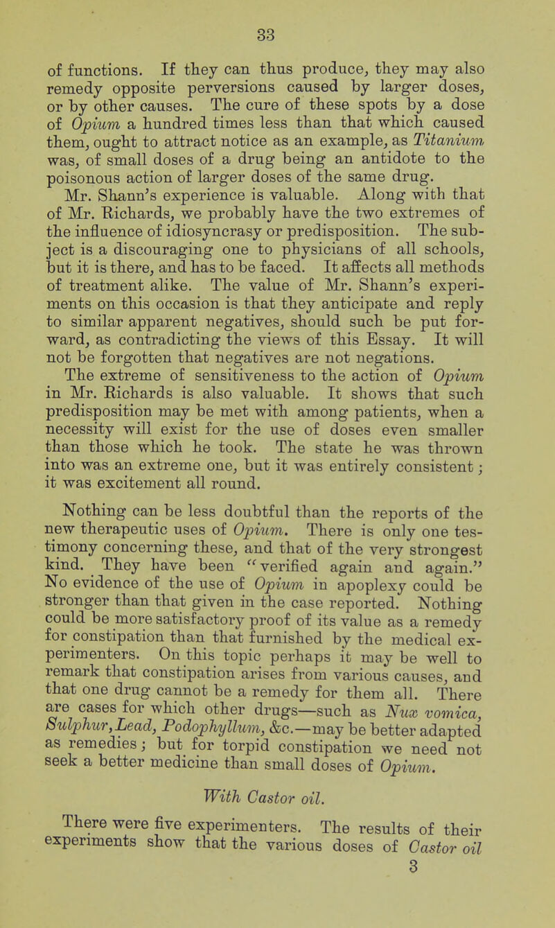 of functions. If they can thus produce, they may also remedy opposite perversions caused by larger doses, or by other causes. The cure of these spots by a dose of Opium a hundred times less than that which caused them, ought to attract notice as an example, as Titanium was, of small doses of a drug being an antidote to the poisonous action of larger doses of the same drug. Mr. Shann's experience is valuable. Along with that of Mr. Eichards, we probably have the two extremes of the influence of idiosyncrasy or predisposition. The sub- ject is a discouraging one to physicians of all schools, but it is there, and has to be faced. It affects all methods of treatment alike. The value of Mr. Shann's experi- ments on this occasion is that they anticipate and reply to similar apparent negatives, should such be put for- ward, as contradicting the views of this Essay. It will not be forgotten that negatives are not negations. The extreme of sensitiveness to the action of Opium in Mr. Richards is also valuable. It shows that such predisposition may be met with among patients, when a necessity will exist for the use of doses even smaller than those which he took. The state he was thrown into was an extreme one, but it was entirely consistent; it was excitement all round. Nothing can be less doubtful than the reports of the new therapeutic uses of Opium. There is only one tes- timony concerning these, and that of the very strongest kind. They have been verified again and again. No evidence of the use of Opium in apoplexy could be stronger than that given in the case reported. Nothing could be more satisfactory proof of its value as a remedy for constipation than that furnished by the medical ex- perimenters. On this topic perhaps it may be well to remark that constipation arises from various causes, and that one drug cannot be a remedy for them all. There are cases for which other drugs—such as Nux vomica, Sulphur,Lead, Podophyllum, &c.—may be better adapted as remedies; but for torpid constipation we need not seek a better medicine than small doses of Opium. With Castor oil. There were five experimenters. The results of their experiments show that the various doses of Castor oil 3