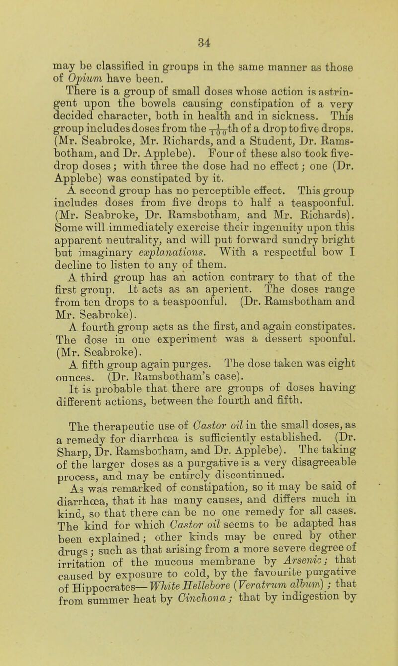 may be classified in groups in the same manner as those of Opium have been. There is a group of small doses whose action is astrin- gent upon the bowels causing constipation of a very decided character, both in health and in sickness. This group includes doses from the x^o^th of a drop to five drops. (Mr. Seabroke, Mr. Richards, and a Student, Dr. Rams- botham, and Dr. Applebe). Four of these also took five- drop doses; with three the dose had no effect; one (Dr. Applebe) was constipated by it. A second group has no perceptible effect. This group includes doses from five drops to half a teaspoonful. (Mr. Seabroke, Dr. Ramsbotham, and Mr. Richards). Some will immediately exercise their ingenuity upon this apparent neutrality, and will put forward sundry bright but imaginary explanations. With a respectful bow I decline to listen to any of them. A third group has an action contrary to that of the first group. It acts as an aperient. The doses range from ten drops to a teaspoonful. (Dr. Ramsbotham and Mr. Seabroke). A fourth group acts as the first^ and again constipates. The dose in one experiment was a dessert spoonful. (Mr. Seabroke). A fifth group again purges. The dose taken was eight ounces. (Dr. Ramsbotham's case). It is probable that there are groups of doses having different actions, between the fourth and fifth. The therapeutic use of Castor oil in the small doses, as a remedy for diarrhoea is sufficiently established. (Dr. Sharp, Dr. Ramsbotham, and Dr. Applebe). The taking of the larger doses as a purgative is a very disagreeable process, and may be entirely discontinued. As was remarked of constipation, so it may be said of diarrhoea, that it has many causes, and differs much in kind, so that there can be no one remedy for all cases. The kind for which Castor oil seems to be adapted has been explained; other kinds may be cured by other drugs; such as that arising from a more severe degree of irritation of the mucous membrane by Arsenic; that caused by exposure to cold, by the favourite purgative of Hippocrates—White Hellebore {Veratrum album); that from summer heat by Cinchona; that by indigestion by