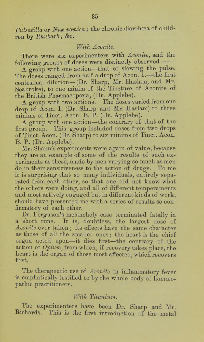 Pulsatilla or Niix vomica ; the chronic diarrhoea of child- ren by Bhuharb; &c. With Aconite. There were six experimenters with Aconite, and the following groups of doses were distinctly observed :— A group with one action—that of slowing the pulse. The doses ranged from half a drop of Aeon. 1.—the first centesimal dilution—(Dr. Sharp, Mr. Haslam, and Mr. Seabroke), to one minim of the Tincture of Aconite of the British Pharmacopoeia, (Dr. Applebe). A group with two actions. The doses varied from one drop of Aeon. 1. (Dr. Sharp and Mr. Haslam) to three minims of Tinct. Aeon. B. P. (Dr. Applebe). A group with one action—the contrary of that of the first group. This group included doses from two drops of Tinct. Aeon. (Dr. Sharp) to six minims of Tinct. Aeon. B. P. (Dr. Applebe). Mr. Shann's experiments were again of value, because they are an example of some of the results of such ex- periments as these, made by men varying so much as men do in their sensitiveness to the action of drugs. To me it is surprising that so many individuals, entirely sepa- rated from each other, so that one did not know what the others were doing, and all of different temperaments and most actively engaged but in different kinds of work, should have presented me with a series of results so con- firmatory of each other. Dr. Ferguson's melancholy case terminated fatally in a short time. It is, doubtless, the largest dose of Aconite ever taken; its effects have the same character as those of all the smaller ones; the heart is the chief organ acted upon—it dies first—the contrary of the action of Opium, from which, if recovery takes place, the heart is the organ of those most affected, which recovers first. The therapeutic use of Aconite in inflammatory fever is emphatically testified to by the whole body of homoeo- pathic practitioners. With Titanium. The experimenters have been Dr. Sharp and Mr. Richards. This is the first introduction of the metal