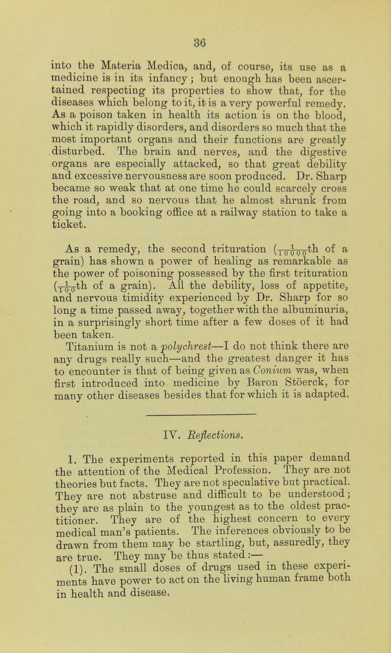 into the Materia Medica, and, of course, its use as a medicine is in its infancy; but enough has been ascer- tained respecting its properties to show that, for the diseases which belong to it, it is a very powerful remedy. As a poison taken in health its action is on the blood, which it rapidly disorders, and disorders so much that the most important organs and their functions are greatly disturbed. The brain and nerves, and the digestive organs are especially attacked, so that great debility and excessive nervousness are soon produced. Dr. Sharp became so weak that at one time he could scarcely cross the road, and so nei-vous that he almost shrunk from going into a booking office at a railway station to take a ticket. As a remedy, the second trituration doooo^^ ^ grain) has shown a power of healing as remarkable as the power of poisoning possessed by the first trituration (yig-th of a grain). All the debility, loss of appetite, and nervous timidity experienced by Dr. Sharp for so long a time passed away, together with the albuminuria, in a surprisingly short time after a few doses of it had been taken. Titanium is not a polychrest—I do not think there are any drugs really such—and the greatest danger it has to encounter is that of being given as Conium was, when first introduced into medicine by Baron Stoerck, for many other diseases besides that for which it is adapted. lY. Reflections. 1. The experiments reported in this paper demand the attention of the Medical Profession. They are not theories but facts. They are not speculative but practical. They are not abstruse and difficult to be understood; they are as plain to the youngest as to the oldest prac- titioner. They are of the highest concern to every medical man's patients. The inferences obviously to be drawn from them may be startling, but, assuredly, they are true. They may be thus stated :— (1). The small doses of drugs used in these experi- ments have power to act on the living human frame both in health and disease,