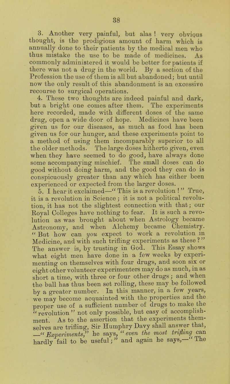 3. Another very painful, but alas ! very obvious thought, is the prodigious amount of harm which is anuually done to their patients by the medical men who thus mistake the use to be made of medicines. As commonly administered it would be better for patients if there was not a drug in the world. By a section of the Profession the use of them is all but abandoned; but until now the only result of this abandonment is an excessive recourse to surgical operations. 4. These two thoughts are indeed painful and dark, but a bright one comes after them. The experiments here recorded, made with different doses of the same drug, open a wide door of hope. Medicines have been given us for our diseases, as much as food has been given us for our hunger, and these experiments point to a method of using them incomparably superior to all the older methods. The large doses hitherto given, even when they have seemed to do good, have always done some accompanying mischief. The small doses can do good without doing harm, and the good they can do is conspicuously greater than any which has either been expei'ienced or expected from the larger doses. 5. I hear it exclaimed— This is a revolution !  True, it is a revolution in Science; it is not a political revolu- tion, it has not the slightest connection with that; our Royal Colleges have nothing to fear. It is such a revo- lution as was brought about when Astrology became Astronomy, and when Alchemy became Cheniistry.  But how can you expect to work a revolution in Medicine, and with such trifling experiments as these ?  The answer is, by trusting in God. This Essay shows what eight men have done in a few weeks by experi- menting on themselves with four drugs, and soon six or eight other volunteer experimenters may do as much, in as short a time, with three or four other drugs ; and when the ball has thus been set rolling, these rpay be followed by a greater number. In this mannei', in a few years, we may become acquainted with the properties and the proper use of a suflBcient number of drugs to make the revolution not only possible, but easy of accomplish- ment. As to the assertion that the experiments them- selves are trifling, Sir Humphry Davy shall answer that, « Experiments, he says,  even the most trifling can hardly fail to be useful; and again he says,— The