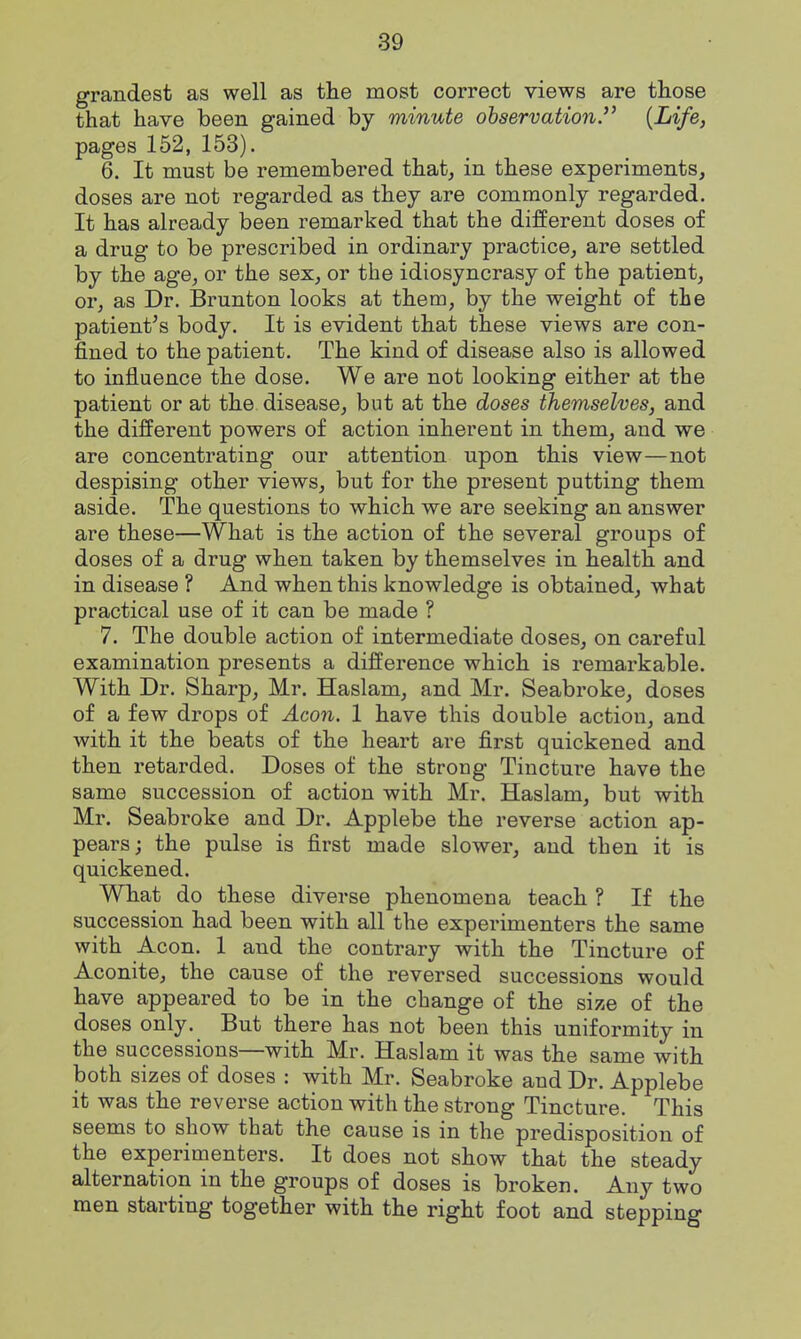 grandest as well as the most correct views are those that have been gained by minute observation. {Life, pages 152, 153). 6. It must be remembered that, in these experiments, doses are not regarded as they are commonly regarded. It has already been remarked that the different doses of a drug to be prescribed in ordinary practice, are settled by the age, or the sex, or the idiosyncrasy of the patient, or, as Dr. Brunton looks at them, by the weight of the patient's body. It is evident that these views are con- fined to the patient. The kind of disease also is allowed to influence the dose. We are not looking either at the patient or at the disease, but at the doses themselves, and the different powers of action inherent in them, and we are concentrating our attention upon this view—not despising other views, but for the present putting them aside. The questions to which we are seeking an answer are these—What is the action of the several groups of doses of a drug when taken by themselves in health and in disease ? And when this knowledge is obtained, what practical use of it can be made ? 7. The double action of intermediate doses, on careful examination presents a difference which is remarkable. With Dr. Sharp, Mr. Haslam, and Mr. Seabroke, doses of a few drops of Aeon. 1 have this double action, and with it the beats of the heart are first quickened and then retarded. Doses of the strong Tincture have the same succession of action with Mr. Haslam, but with Mr. Seabroke and Dr. Applebe the reverse action ap- pears ; the pulse is first made slower, and then it is quickened. What do these diverse phenomena teach ? If the succession had been with all the experimenters the same with Aeon. 1 and the contrary with the Tincture of Aconite, the cause of the reversed successions would have appeared to be in the change of the size of the doses only. But there has not been this uniformity in the successions—with Mr. Haslam it was the same with both sizes of doses : with Mr. Seabroke and Dr. Applebe it was the reverse action with the strong Tincture. This seems to show that the cause is in the predisposition of the experimenters. It does not show that the steady alternation in the groups of doses is broken. Any two men starting together with the right foot and stepping