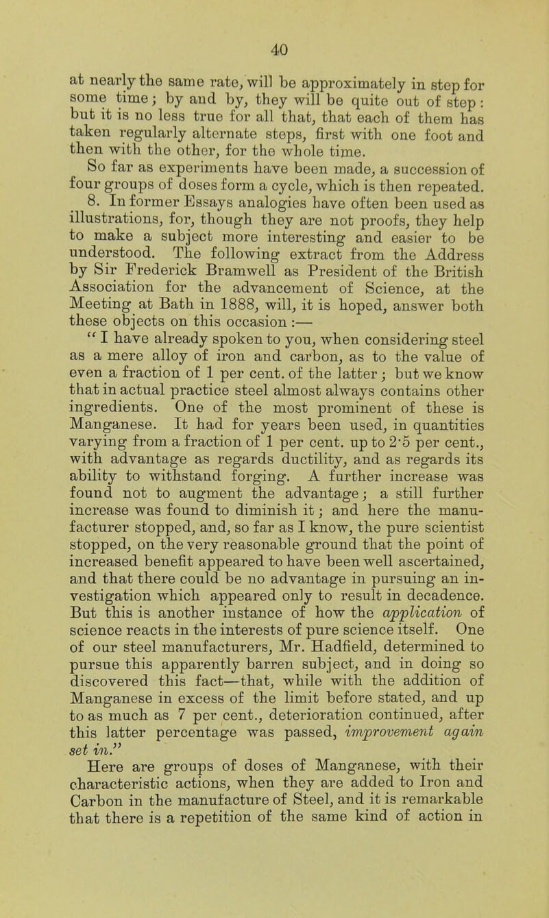 at nearly the same rate, will be approximately in step for some time; by and by, they will be quite out of step: but it is no less true for all that, that each of them has taken regularly alternate steps, first with one foot and then with the other, for the whole time. So far as experiments have been made, a succession of four groups of doses form a cycle, which is then repeated, 8. In former Essays analogies have often been used as illustrations, for, though they are not proofs, they help to make a subject more interesting and easier to be understood. The following extract from the Address by Sir Frederick Bramwell as President of the British Association for the advancement of Science, at the Meeting at Bath in 1888, will, it is hoped, answer both these objects on this occasion :— I have already spoken to you, when considering steel as a mere alloy of iron and carbon, as to the value of even a fraction of 1 per cent, of the latter; but we know that in actual practice steel almost always contains other ingredients. One of the most prominent of these is Manganese. It had for years been used, in quantities varying from a fraction of 1 per cent, up to 2*5 per cent., with advantage as regards ductility, and as regards its ability to withstand forging. A further increase was found not to augment the advantage; a still further increase was found to diminish it; and here the manu- facturer stopped, and, so far as I know, the pure scientist stopped^ on the very reasonable ground that the point of increased benefit appeared to have been well ascertained, and that there could be no advantage in pursuing an in- vestigation which appeared only to result in decadence. But this is another instance of how the application of science reacts in the interests of pure science itself. One of our steel manufacturers, Mr. Hadfield, determined to pursue this apparently barren subject, and in doing so discovered this fact—that, while with the addition of Manganese in excess of the limit before stated, and up to as much as 7 per cent., deterioration continued, after this latter percentage was passed, improvement again set in. Here are groups of doses of Manganese, with their characteristic actions, when they are added to Iron and Carbon in the manufacture of Steel, and it is remarkable that there is a repetition of the same kind of action in