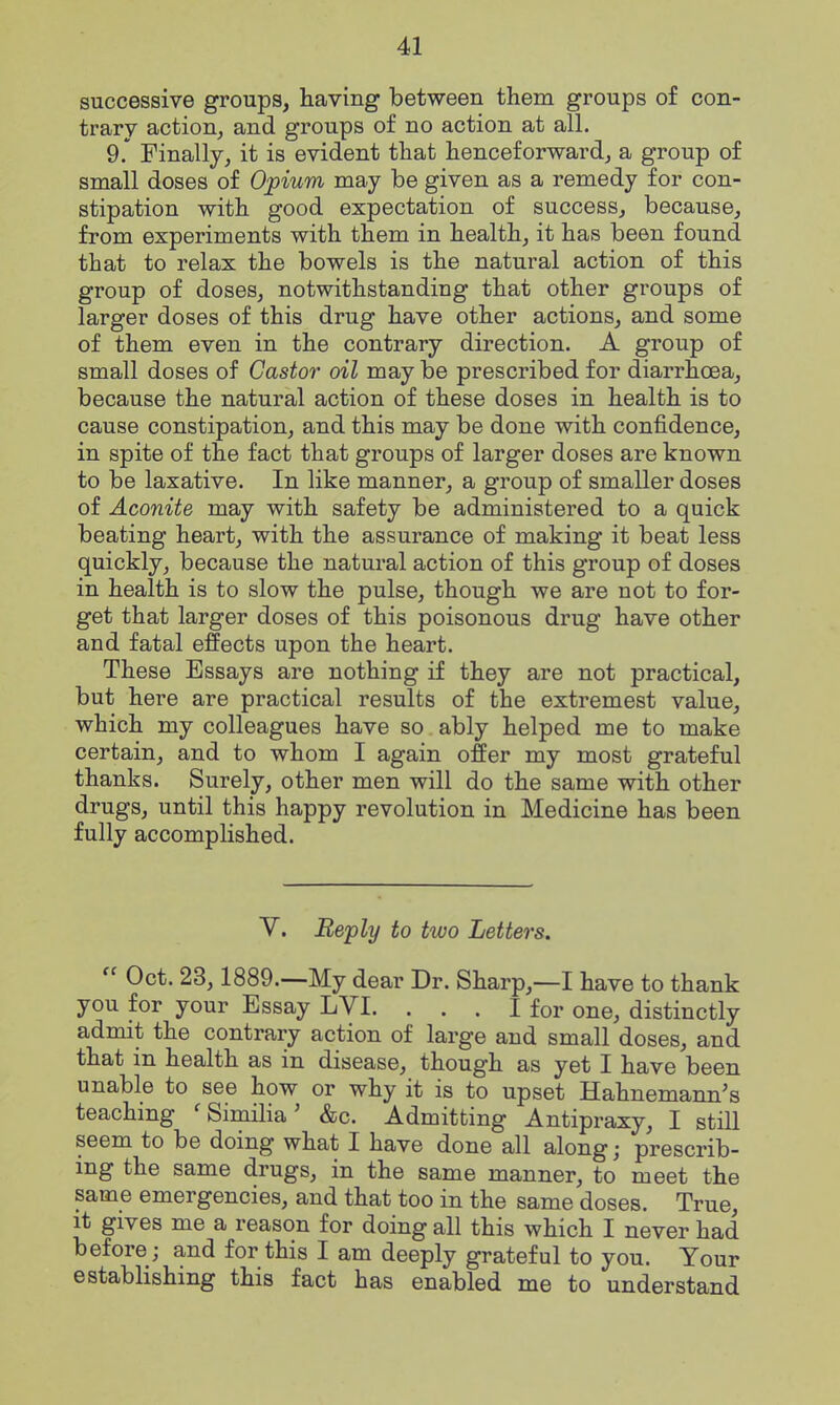 successive groups, having between them groups of con- trary action, and groups of no action at all. 9.' Finally, it is evident that henceforward, a group of small doses of Opium may be given as a remedy for con- stipation with good expectation of success, because, from experiments with them in health, it has been found that to relax the bowels is the natural action of this group of doses, notwithstanding that other groups of larger doses of this drug have other actions, and some of them even in the contrary direction. A group of small doses of Castor oil may be prescribed for diarrhoea, because the natural action of these doses in health is to cause constipation, and this may be done with confidence, in spite of the fact that groups of larger doses are known to be laxative. In like manner, a group of smaller doses of Aconite may with safety be administered to a quick beating heart, with the assurance of making it beat less quickly, because the natural action of this group of doses in health is to slow the pulse, though we are not to for- get that larger doses of this poisonous drug have other and fatal effects upon the heart. These Essays are nothing if they are not practical, but here are practical results of the extremest value, which my colleagues have so ably helped me to make certain, and to whom I again offer my most grateful thanks. Surely, other men will do the same with other drugs, until this happy revolution in Medicine has been fully accomplished. V. Reply to two Letters.  Oct. 23,1889—My dear Dr. Sharp,—I have to thank you for your Essay LVI. ... I for one, distinctly admit the contrary action of large and small doses, and that in health as in disease, though as yet I have been unable to see how or why it is to upset Hahnemann's teaching ' Similia' &c. Admitting Antipraxy, I still seem to be doing what I have done all along; prescrib- ing the same drugs, in the same manner, to meet the same emergencies, and that too in the same doses. True, it gives me a reason for doing all this which I never had before; and for this I am deeply grateful to you. Your establishing this fact has enabled me to understand