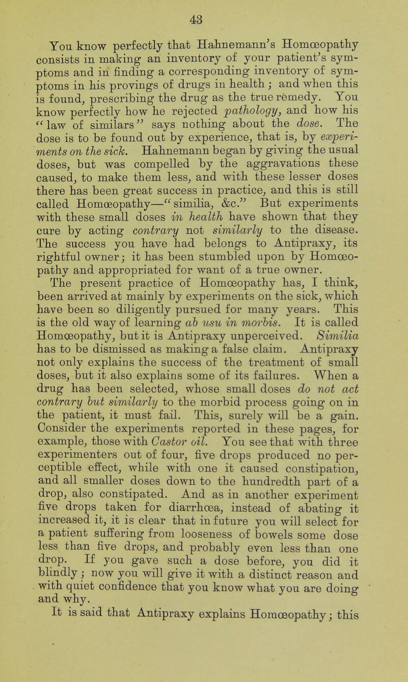 You know perfectly that Hahnemann's Homoeopathy consists in making an inventory of your patient's sym- ptoms and in finding a corresponding inventory of sym- ptoms in his provings of drugs in health ; and when this is found, prescribing the drug as the true remedy. You know perfectly how he rejected pathology, and how his 'Haw of similars says nothing about the dose. The dose is to be found out by experience, that is, by experi- ments on the sick. Hahnemann began by giving the usual doses, but was compelled by the aggravations these caused, to make them less, and with these lesser doses there has been great success in practice, and this is still called Homoeopathy—similia, &c. But experiments with these small doses in health have shown that they cure by acting contrary not similarly to the disease. The success you have had belongs to Antipraxy, its rightful owner; it has been stumbled upon by Homceo- pathy and appropriated for want of a true owner. The present practice of Homoeopathy has, I think, been arrived at mainly by experiments on the sick, which have been so diligently pursued for many years. This is the old way of learning ah usu in mortis. It is called Homoeopathy, but it is Antipraxy unperceived. Similia has to be dismissed as making a false claim. Antipraxy not only explains the success of the treatment of small doses, but it also explains some of its failures. When a drug has been selected, whose small doses do not act contrary hut similarly to the morbid process going on in the patient, it must fail. This, surely will be a gain. Consider the experiments reported in these pages, for example, those with Castor oil. You see that with three experimenters out of four, five drops produced no per- ceptible effect, while with one it caused constipation, and all smaller doses down to the hundredth part of a drop, also constipated. And as in another experiment five drops taken for diarrhoea, instead of abating it increased it, it is clear that in future you will select for a patient suffering from looseness of bowels some dose less than five drops, and probably even less than one drop. If you gave such a dose before, you did it blindly now you will give it with a distinct reason and with quiet confidence that you know what you are doing and why. It is said that Antipraxy explains HomcBopathy; this