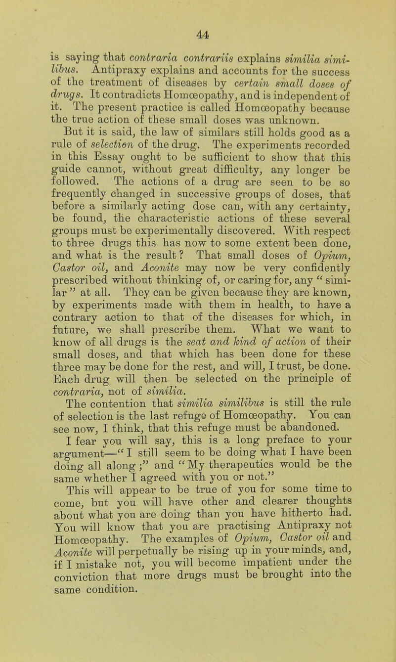 is saying that contraria contrariis explains similia simi- lihus. Antipraxy explains and accounts for the success of the treatment of diseases by certain small doses of drugs. It contradicts Homoeopathy, and is independent of it. The present practice is called Homoeopathy because the true action of these small doses was unknown. But it is saidj the law of similars still holds good as a rule of selection of the drug. The experiments recorded in this Essay ought to be suflScient to show that this guide cannot, without great difficulty, any longer be followed. The actions of a drug are seen to be so frequently changed in successive groups of doses, that before a similarly acting dose can, with any certainty, be found, the characteristic actions of these several groups must be experimentally discovered. With respect to three drugs this has now to some extent been done, and what is the result ? That small doses of Opium, Castor oil, and Aconite may now be very confidently prescribed without thinking of, or caring for, any simi- lar at all. They can be given because they are known, by experiments made with them in health, to have a contrary action to that of the diseases for which, in future, we shall prescribe them. What we want to know of all drugs is the seat and hind of action of their small doses, and that which has been done for these three may be done for the rest, and will, I trust, be done. Each drug will then be selected on the principle of contraria, not of similia. The contention that similia similihus is still the rule of selection is the last refug© of Homoeopathy. You can see now, I think, that this refuge must be abandoned. I fear you will say, this is a long preface to your argument— I still seem to be doing what I have been doing all alongand My therapeutics would be the same whether I agreed with you or not. This will appear to be true of you for some time to come, but you will have other and clearer thoughts about what you are doing than you have hitherto had. You will know that you are practising Antipraxy not Homoeopathy. The examples of Opium, Castor oil and Aconite will perpetually be rising up in your minds, and, if I mistake not, you will become impatient under the conviction that more drugs must be brought into the same condition.