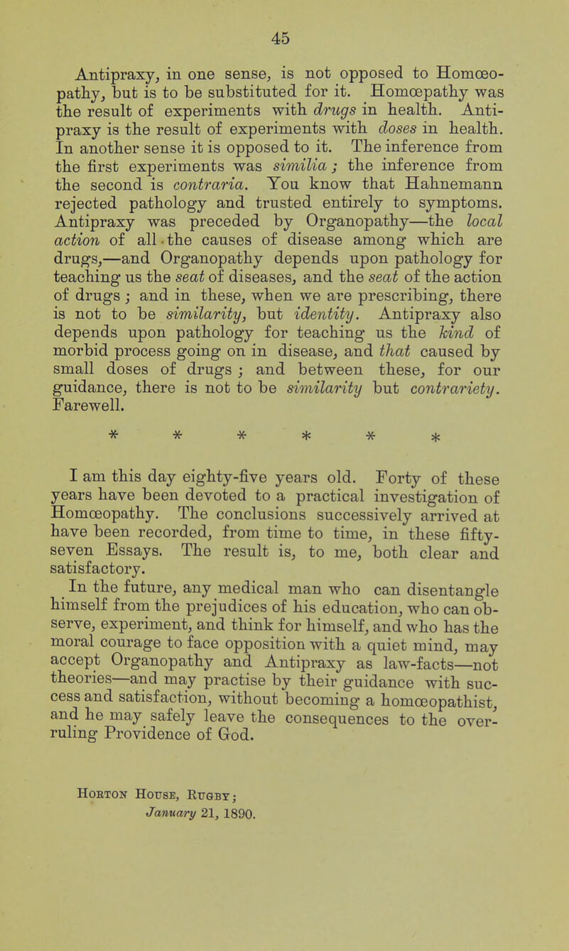 Antipraxy, in one sense, is not opposed to Homoeo- pathy, but is to be substituted for it. Homoepatliy was the result of experiments with drugs in health. Anti- praxy is the result of experiments with doses in health. In another sense it is opposed to it. The inference from the first experiments was similia; the inference from the second is contraria. You know that Hahnemann rejected pathology and trusted entirely to symptoms. Antipraxy was preceded by Organopathy—the local action of all • the causes of disease among which are drugs,—and Organopathy depends upon pathology for teaching us the seat of diseases, and the seat of the action of drugs j and in these, when we are prescribing, there is not to be similarity, but identity. Antipraxy also depends upon pathology for teaching us the kind of morbid process going on in disease, and that caused by small doses of drugs ; and between these, for our guidance, there is not to be similarity but contrariety. Farewell. I am this day eighty-five years old. Forty of these years have been devoted to a practical investigation of Homoeopathy. The conclusions successively arrived at have been recorded, from time to time, in these fifty- seven Essays. The result is, to me, both clear and satisfactory. In the future, any medical man who can disentangle himself from the prejudices of his education, who can ob- serve, experiment, and think for himself, and who has the moral courage to face opposition with a quiet mind, may accept Organopathy and Antipraxy as law-facts—not theories—and may practise by their guidance with suc- cess and satisfaction, without becoming a homcEopathist, and he may safely leave the consequences to the over- ruling Providence of God. HoETON House, Rugby j January 21, 1890.