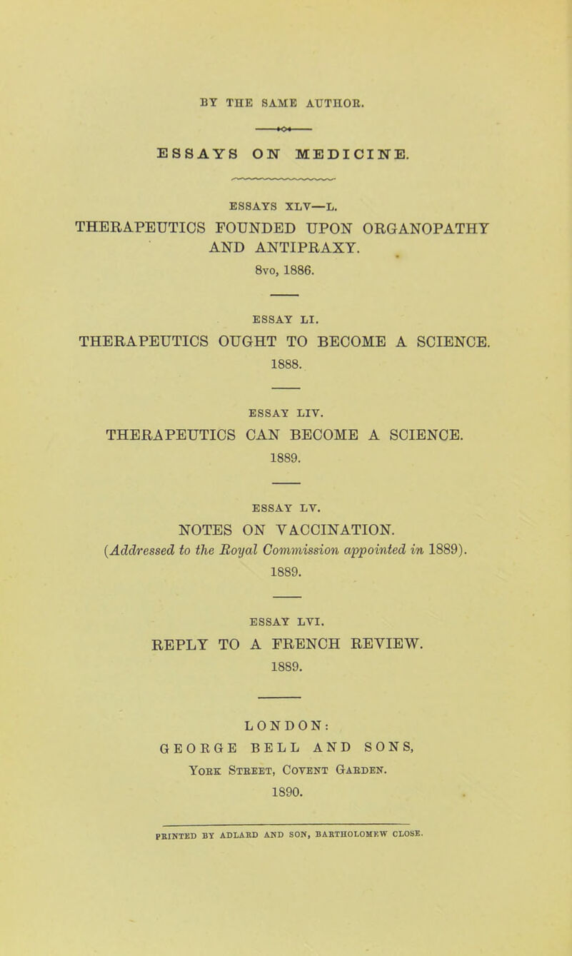 BY THE SAME AUTHOK. tot ESSAYS ON MEDICIITE. ESSAYS XLV—L. THERAPEUTICS FOUNDED UPON ORGANOPATHT AND ANTIPRAXY. 8vo, 1886. ESSAY LI. THERAPEUTICS OUGHT TO BECOME A SCIENCE. 1888. ESSAY LIV. THERAPEUTICS CAN BECOME A SCIENCE. 1889. ESSAY LV. NOTES ON VACCINATION. {Addressed to the Boyal Commission appointed in 1889). 1889. ESSAY LVI. REPLY TO A FRENCH REVIEW. 1889. LONDON: GEORGE BELL AND SONS, YoEK Stbeet, Cotent Gaeden. 1890. paiNTED BY ADLAKD AND SON, BABTHOLOMKW CLOSE.
