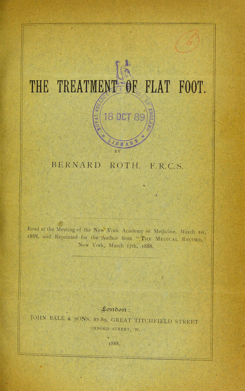 THE TREATMEIME FLAT FOOT. 18 OCT 89 p BERN'ARD ROTH, F.R.C.S. Read at the Meeting of the Ne« York Acadc-my of Medicine, March 1st, 1888, and Reprinted-for the-'Author from ^The Mf,iu< al Rfcord, New York, March 17th; 1888. J(Eott6c>n : JOHN BALE & SONS, 87-89, GREAt'TlTCHFIELD STREET OXKORD STRKEI . W. 1888.