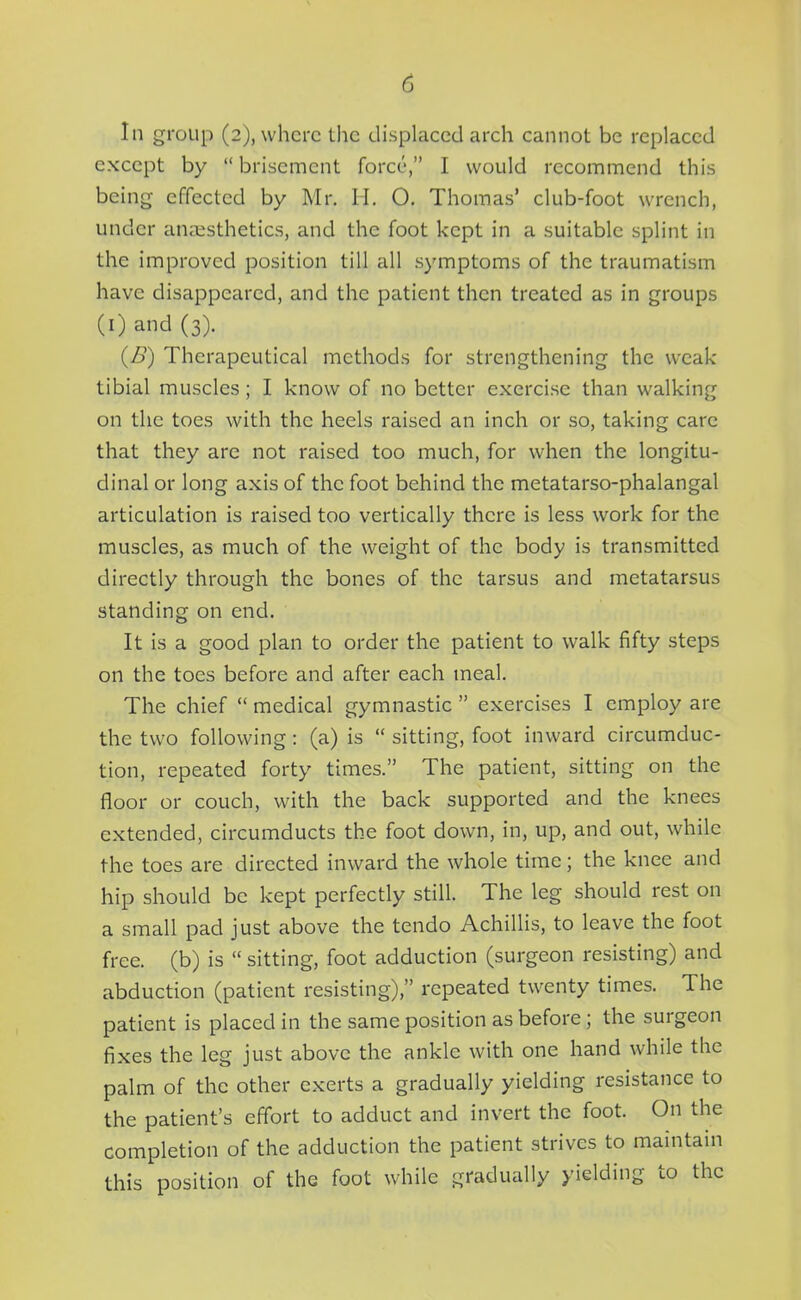 In group (2), where the displaced arch cannot be replaced except by  brisement force, I would recommend this being effected by Mr. H. O. Thomas' club-foot wrench, under anaesthetics, and the foot kept in a suitable splint in the improved position till all symptoms of the traumatism have disappeared, and the patient then treated as in groups (i) and (3). (/>) Therapeutical methods for strengthening the weak tibial muscles; I know of no better exercise than walking on the toes with the heels raised an inch or so, taking care that they are not raised too much, for when the longitu- dinal or long axis of the foot behind the metatarso-phalangal articulation is raised too vertically there is less work for the muscles, as much of the weight of the body is transmitted directly through the bones of the tarsus and metatarsus standing on end. It is a good plan to order the patient to walk fifty steps on the toes before and after each meal. The chief  medical gymnastic  exercises I employ are the two following: (a) is  sitting, foot inward circumduc- tion, repeated forty times. The patient, sitting on the floor or couch, with the back supported and the knees extended, circumducts the foot down, in, up, and out, while the toes are directed inward the whole time; the knee and hip should be kept perfectly still. The leg should rest on a small pad just above the tendo Achillis, to leave the foot free, (b) is  sitting, foot adduction (surgeon resisting) and abduction (patient resisting), repeated twenty times. The patient is placed in the same position as before; the surgeon fixes the leg just above the ankle with one hand while the palm of the other exerts a gradually yielding resistance to the patient's effort to adduct and invert the foot. On the completion of the adduction the patient strives to maintain this position of the foot while gradually yielding to the